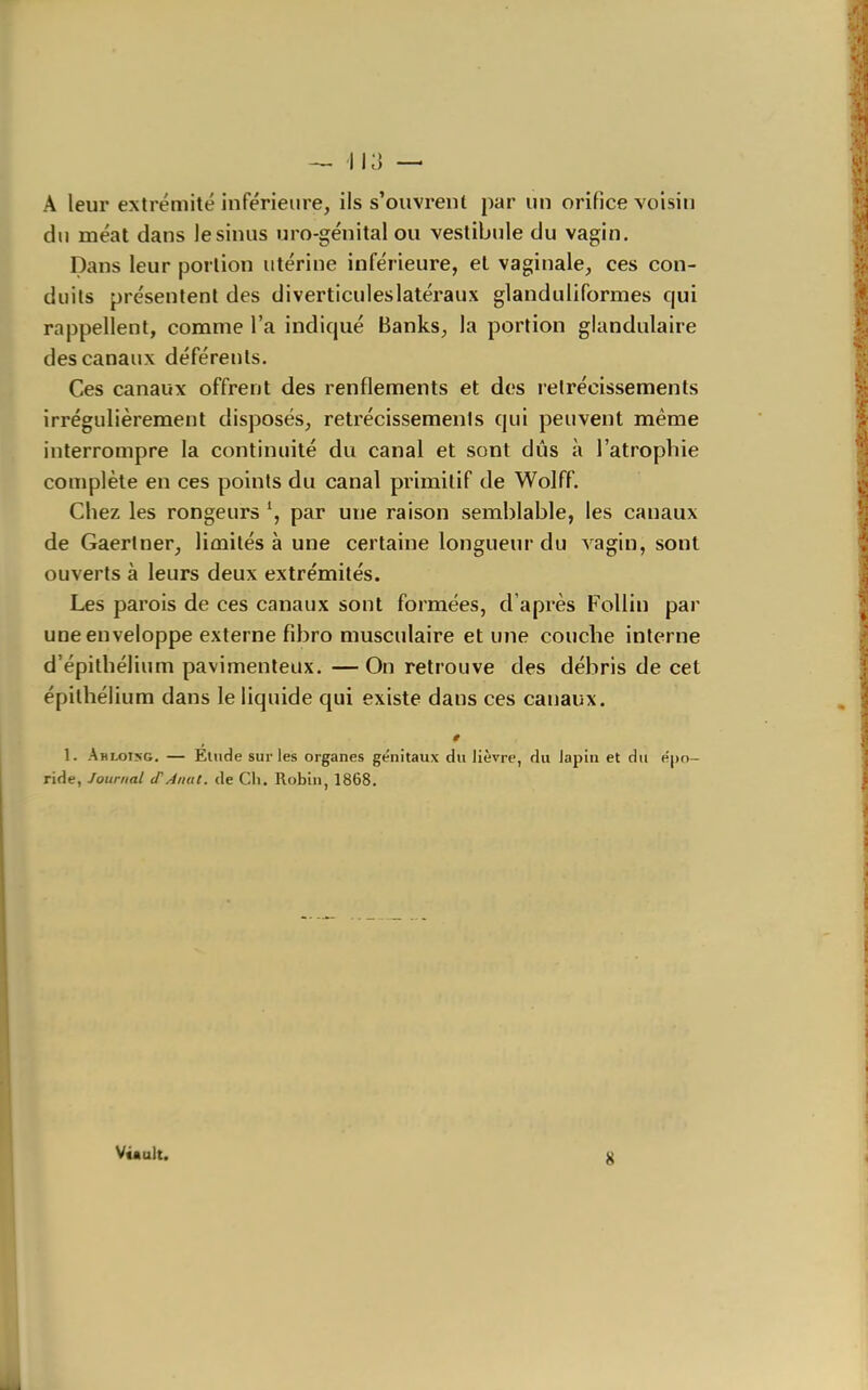 A leur extrémité inférieure, ils s'ouvrent par un orifice voisin du méat dans lésinas uro-génital ou vestibule du vagin. Dans leur portion utérine inférieure, et vaginale, ces con- duits présentent des diverticuleslatéraux glanduliformes qui rappellent, comme l'a indiqué Banks, la portion glandulaire des canaux déférents. Ces canaux offrent des renflements et des rétrécissements irrégulièrement disposés, rétrécissements qui peuvent même interrompre la continuité du canal et sont dûs à l'atrophie complète en ces points du canal primitif de Wolff. Chez les rongeurs \ par une raison semblable, les canaux de Gaertner, limités à une certaine longueur du vagin, sont ouverts à leurs deux extrémités. Les parois de ces canaux sont formées, d'après Follin par une enveloppe externe fibro musculaire et une couche interne d'épithélium pavimenteux. —On retrouve des débris de cet épithélium dans le liquide qui existe dans ces canaux. 1. Ahlot>g. — Etude sur les organes génitaux du Jièvre, du lapin et du epn- ride, Journal (TAiiat. de Ch. Robin, 1868, Vùult.