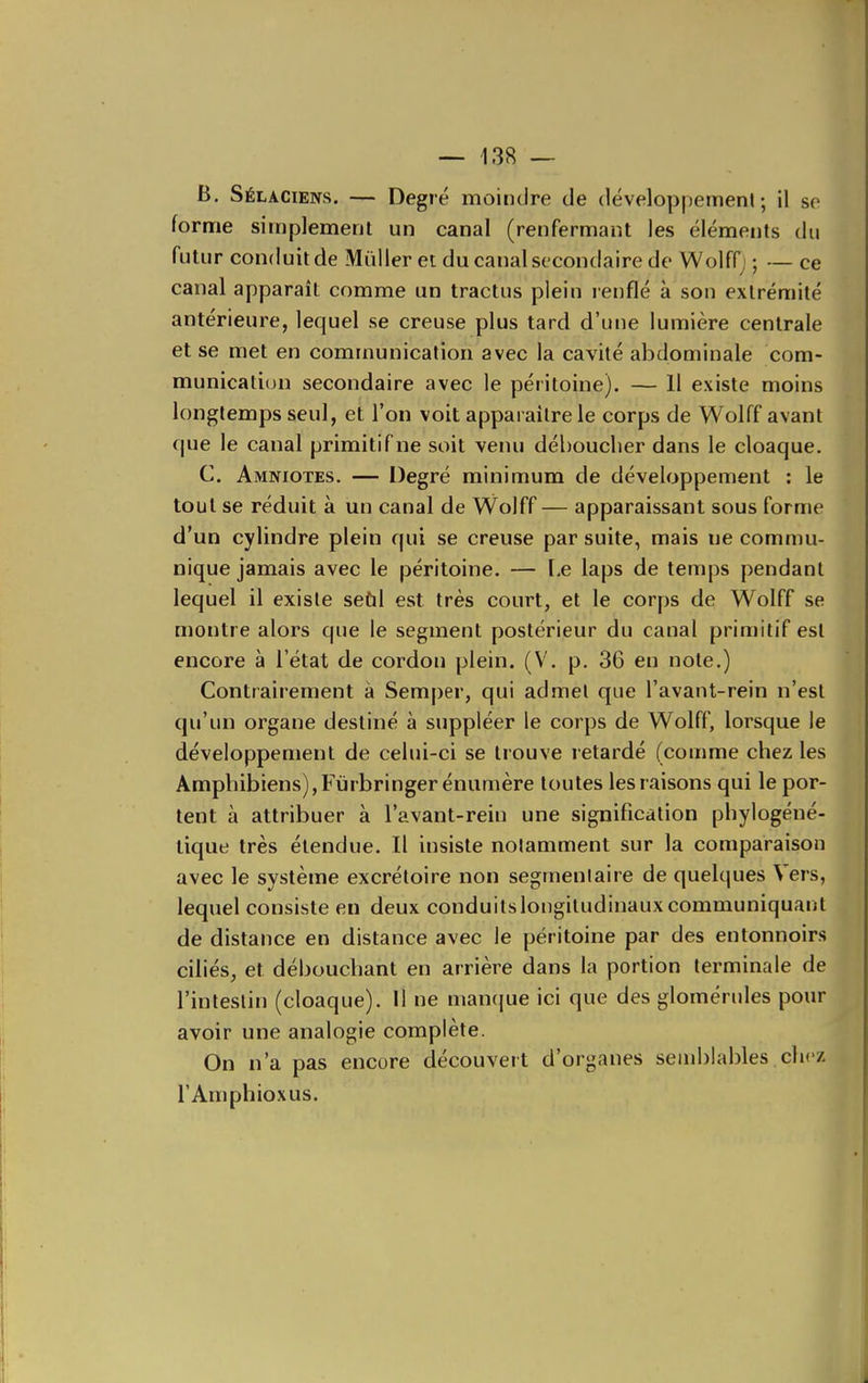 B. Sélaciens. — Degré moindre de développement; il se forme simplement un canal (renfermant les éléments du futur conduit de Millier et du canal secondaire de WolfQ ; — ce canal apparaît comme un tractus plein renflé à son extrémité antérieure, lequel se creuse plus tard d'une lumière centrale et se met en communication avec la cavité abdominale com- munication secondaire avec le péritoine). — 11 existe moins longtemps seul, et l'on voit apparaître le corps de Wolff avant que le canal primitif ne soit venu débouclier dans le cloaque. C. Amniotes. — Degré minimum de développement : le tout se réduit à un canal de Wolff — apparaissant sous forme d'un cylindre plein qui se creuse par suite, mais ne commu- nique jamais avec le péritoine. — I,e laps de temps pendant lequel il existe seùl est très court, et le corps de Wolff se montre alors que le segment postérieur du canal primitif est encore à l'état de cordon plein. (V. p, 36 en note.) Contrairement à Semper, qui admet que l'avant-rein n'est qu'un organe destiné à suppléer le corps de Wolff, lorsque le développement de celui-ci se trouve retardé (comme chez les Amphibiens),Fùrbringer énumère toutes les raisons qui le por- tent à attribuer à l'avant-rein une signification phylogéné- tique très étendue. Il insiste notamment sur la comparaison avec le système excrétoire non segmenlaire de quekjues Vers, lequel consiste en deux conduitslongiludinauxcommuniquant de distance en distance avec le péritoine par des entonnoirs ciliés, et débouchant en arrière dans la portion terminale de l'intestin (cloaque). Il ne manque ici que des glomérules pour avoir une analogie complète. On n'a pas encore découvert d'organes semblables chez l'Amphioxus.