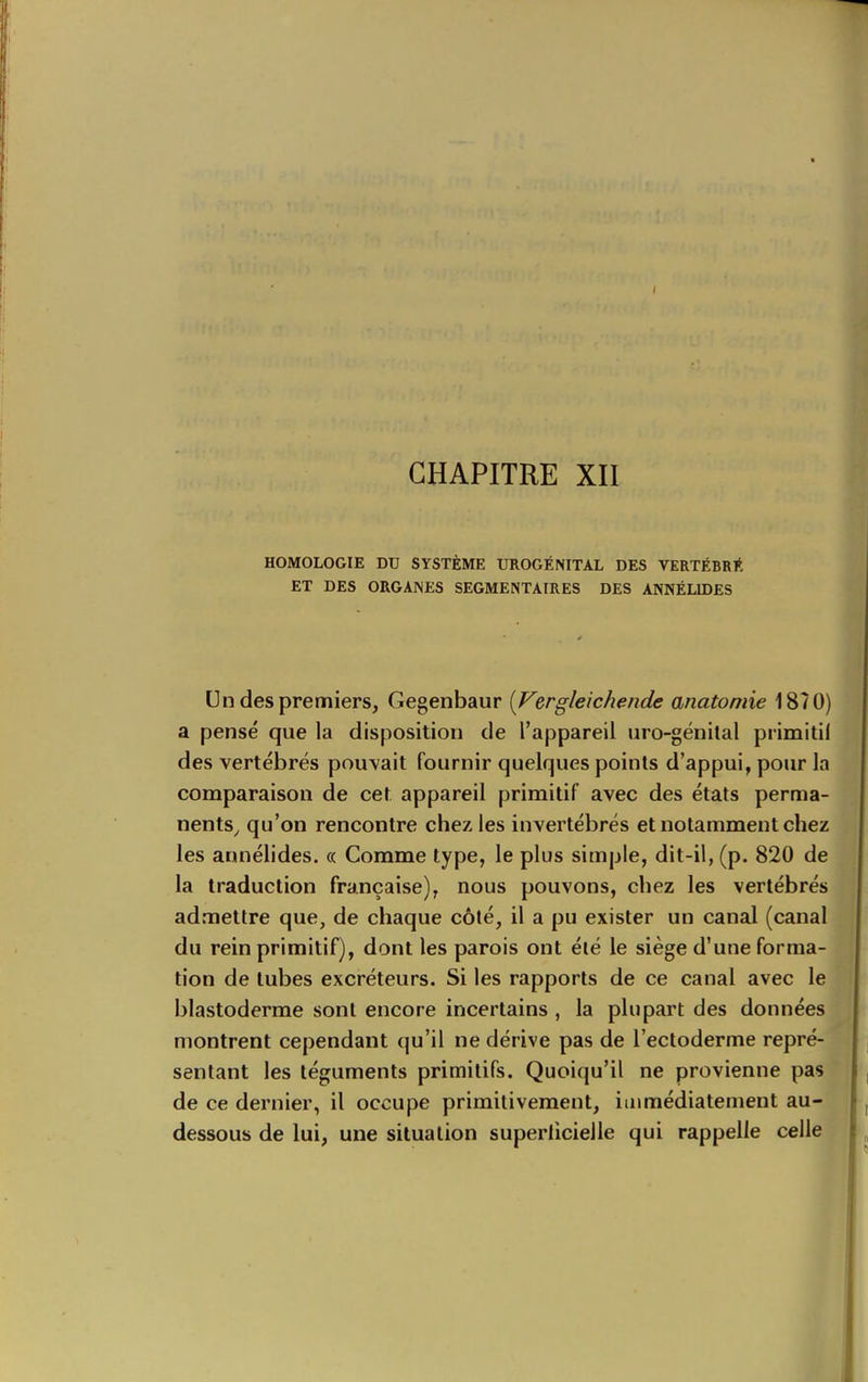 CHAPITRE XII HOMOLOGIE DU SYSTÈME UROGÉNITAL DES VERTÉBRl*. ET DES ORGAINES SEGMENTAIRES DES ANNÉLIDES Un des premiers, Gegenbaur {Vergleichende anatomie 1870) a pensé que la disposition de l'appareil uro-génital primitil des vertébrés pouvait fournir quelques points d'appui, pour la comparaison de cet appareil primitif avec des états perma- nents^ qu'on rencontre chez les invertébrés et notamment chez les annélides. « Comme type, le plus simple, dit-il, (p. 820 de la traduction française), nous pouvons, chez les vertébrés admettre que, de chaque côté, il a pu exister un canal (canal du rein primitif), dont les parois ont été le siège d'une forma- tion de tubes excréteurs. Si les rapports de ce canal avec le blastoderme sont encore incertains , la plupart des données montrent cependant qu'il ne dérive pas de l'ectoderme repré- sentant les téguments primitifs. Quoiqu'il ne provienne pas de ce dernier, il occupe primitivement, immédiatement au- dessous de lui, une situation superlicielle qui rappelle celle