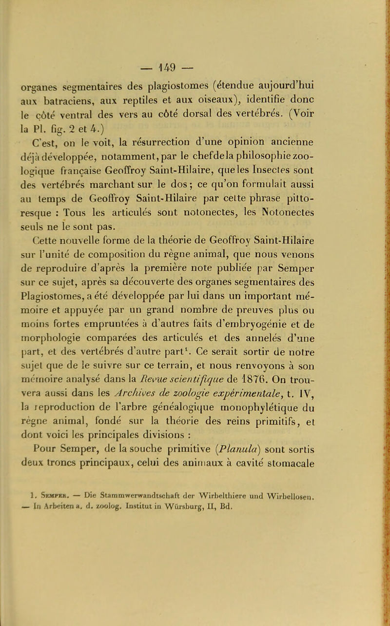 organes segmentaires des plagiostomes (étendue aujourd'hui aux batraciens, aux reptiles et aux oiseaux), identifie donc le côté ventral des vers au côté dorsal des vertébrés. (Voir la Pl. fîg. 2 et 4-.) C'est, on le voit, la résurrection d'une opinion ancienne déjà développée, notamment, par le chefdela philosophie zoo- logique française Geoffroy Saint-Hilaire, que les Insectes sont des vertébrés marchant sur le dos; ce qu'on formulait aussi au temps de Geoffroy Saint-Hilaire par celte phrase pitto- resque : Tous les articulés sont notonectes, les Notonectes seuls ne le sont pas. Cette nouvelle forme de la théorie de Geoffroy Saint-Hilaire sur l'unité de composition du règne animal, que nous venons de reproduire d'après la première note pubhée par Semper sur ce sujet, après sa découverte des organes segmentaires des Plagiostomes, a été développée par lui dans un important mé- moire et appuyée par un grand nombre de preuves plus ou moins fortes empruntées à d'autres faits d'embryogénie et de morphologie comparées des articulés et des annelés d'une part, et des vertébrés d'autre part^ Ce serait sortir de notre sujet que de le suivre sur ce terrain, et nous renvoyons à son mémoire analysé dans la Pœi'ue scientifique de 1876. On trou- vera aussi dans les Arcliwes de zoologie expérimentale, t. IV, la reproduclion de l'arbre généalogique monophylétique du régne animal, fondé sur la théorie des reins primitifs, et dont voici les principales divisions : Pour Semper, de la souche primitive [Planula) sont sortis deux troncs principaux, celui des aniniaux à cavité stomacale 1. Semfkr. — Die Stammwerwandtschaft der Wirbelthiere und Wirbelloseu. — In Arbeiten a, d. zoolog. Institut in Wûrsburg, II, Bd.