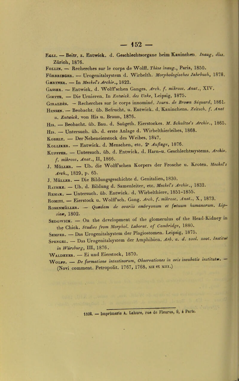 EcLi. — Beitr. z. Entwick. d. GeschlechUorgane beim Kaninchen. Inaug;, dut. Zurich, 1876. FoLixs, — Recherches sur le corps de Wolff. Thèse inaug.^ Paris, 1850. FÛRBRurCER. — Urogenitalsystem d. Wirbelth. Morphologisehes Jahrbuch, 1878. G«RTNER. — In MeekeFs Archiv., 1822. Gasskr. -- Entwick. d. WolfPschen Ganges. Arch. f, mikrosc. Anal., XIV. GoETTK. — Die Urnieren. In Entwick. des Unke, Leipsig, 1875. GiRAXSÈs. — Recherches sur le corps innominé. Journ. de Brown Séquard, 1861. Henskn. — Beobacht. ûb. Befrucht. u. Entwick. d, Kaninchens. Zeitsch. f. Anat u. Entwick. von His u. Braun, 1876. His. Beobacht. ûb. Bau. d. Saûgeth. Eierstockes. M. Schultte's Arckii>., 1865. His. Untersuch. ûb. d. erste Anlage d. Wirbelthierleibes, 1868. KoBELT. — Der Nebeneierstock des Weibes. 18^17. KoLUKSH. — Entwick. d. Menschen, etc. 2* Auflage, 1876. KuPFFKR. — Untersuch. ûb. d. Entwick. d. Harn-u. Geschlechtssystems. Archiv. f. mikrosc, Anat., II, 1866. J. MûixKK. — Ub. die Wolff schen Korpers der Frosche u. Kroten. MeckePs Areh., 1829, p. 65. J. MûiUBR. — Die Bildungsgeschichte d. GenitaUen, 1830. Rathrb. — Ub. d. Bildung d. Samenleiter, etc. MeckeCs Archiv., 1832. Remak. Untersuch. ûb. Entwick. d. Whbelthiere, 1851-1855. RoMiTi. — Eierstock u. Wolffsch. Gang. Arch. f. mikrosc. Anat., X, 1873. RosKNMÛiXER. — Qiuedam de ovariu embryonum et fituum humanorum. Lip- siaK, 1802. Skdgwick. — On the development of the glomerulus of the Head-Kidney in the Chick. Studies from Morphol. Laborat. of Cambridge, 1880. Sempkr. — Das Urogenitalsystem der Plagiostomen. Leipsig, 1875. Spkngri.. — Das Urogenitalsystem der Amphibien. Arb. a. d. zool. zoot. Institut in Wûrsburg, III, 1876. Wai-dexrr. — Ei und Eierstock, 1870. WoLFP. — De formatione intestinorum, Observationes in ovis incubatit institutm. - (Novi comment. Petropolit. 1767, 1768, xii et xiii.) 1102. - Imprimerie Laliure, rue 4e Fleurus, 9, i Paris.