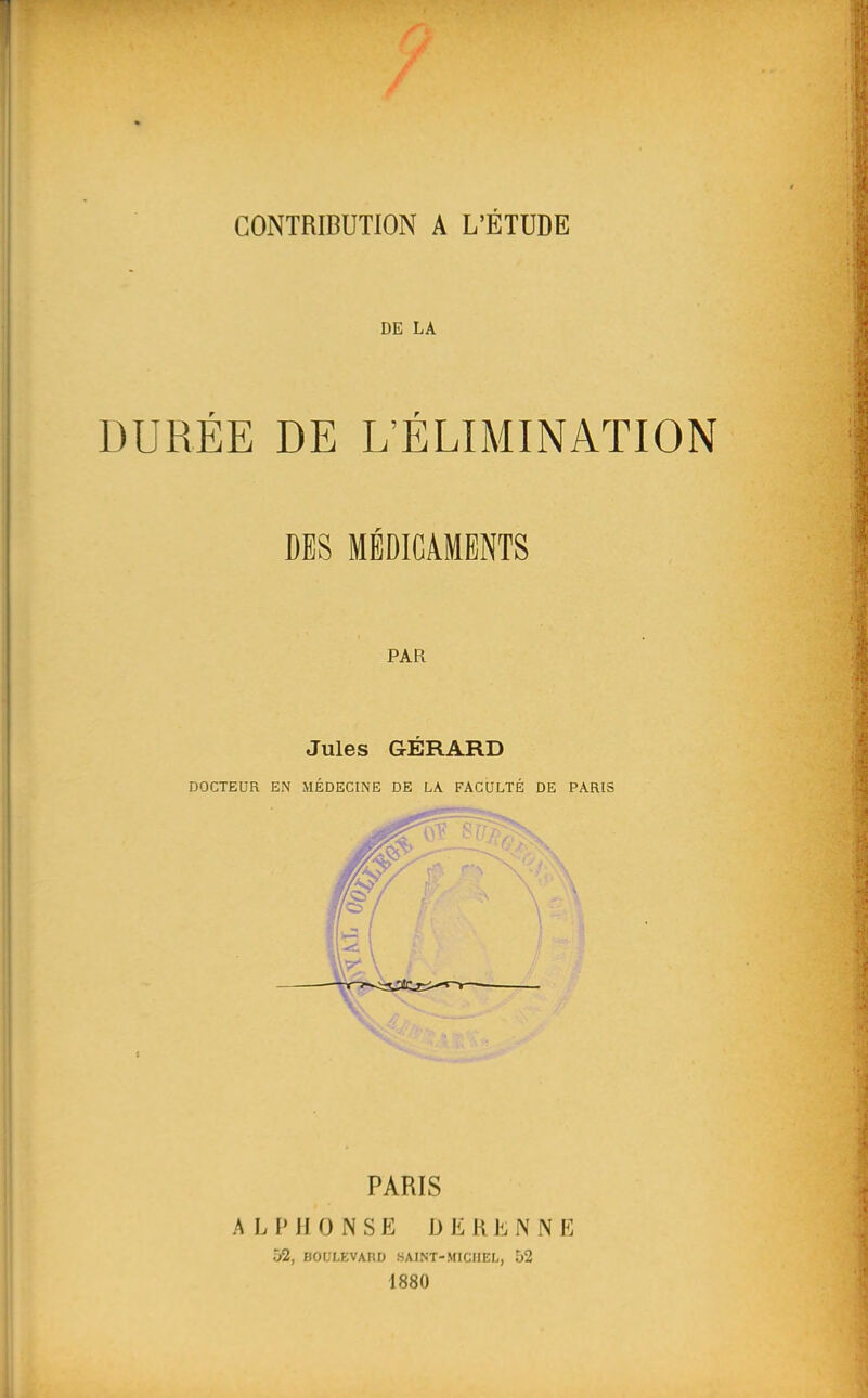 DE LA DURÉE DE L'ÉLIMINATION DES MÉDICAMENTS PAR Jules GÉRARD DOCTEUR EN MÉDECINE DE LA FACULTÉ DE PARIS PARIS ALPHONSE D E R Jî. N N E 52, BOULEVAUD HAINT-MICIIEL, 52 1880