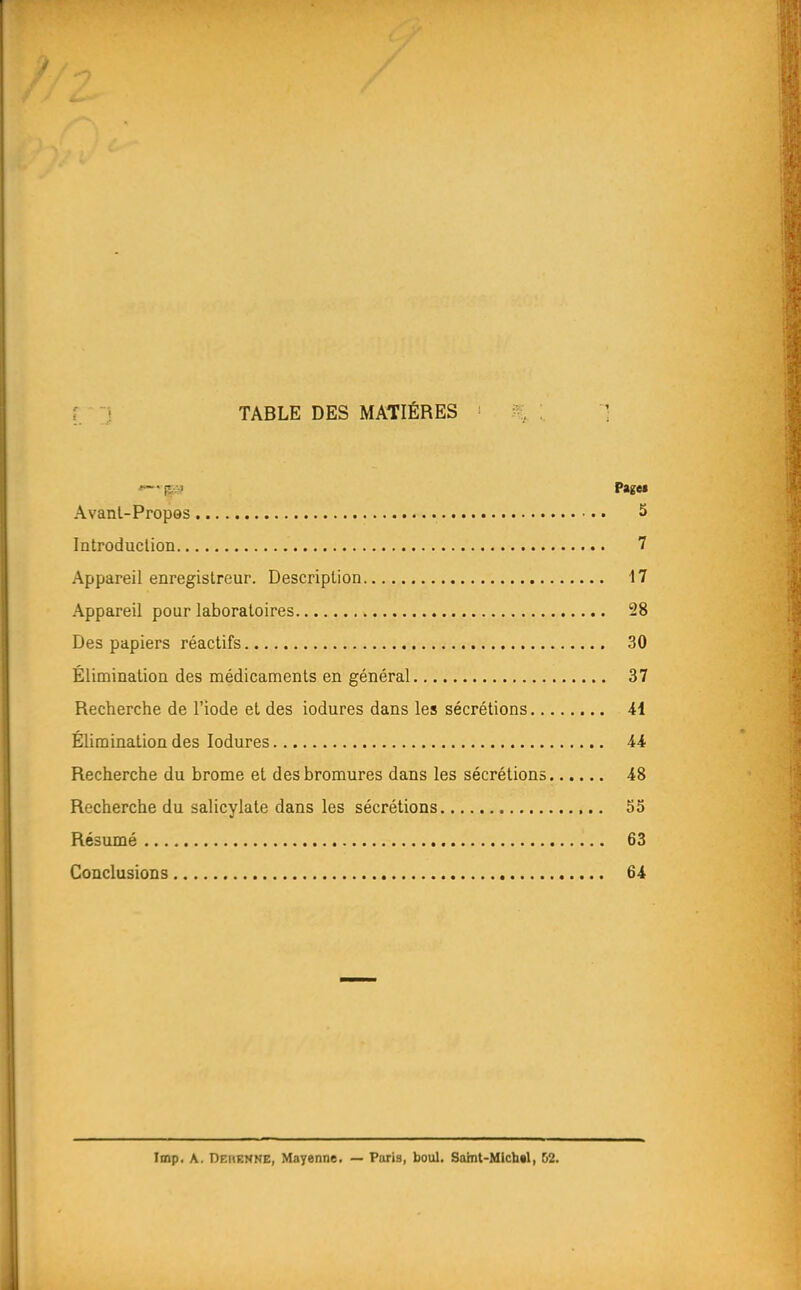 { ■-_} TABLE DES MATIÈRES % :. ] -lî.-i fit» Avant-Propos 5 Introduclion 7 Appareil enregistreur. Description 17 Appareil pour laboratoires 28 Des papiers réactifs 30 Élimination des médicaments en général 37 Recherche de l'iode et des iodures dans les sécrétions 41 Élimination des Iodures 44 Recherche du brome et des bromures dans les sécrétions 48 Recherche du salicylate dans les sécrétions 55 Résumé 63 Conclusions 64 Imp. A. Df:i(EMNE, Mayenne. — Puris, boul. Saint-Michal, 52.