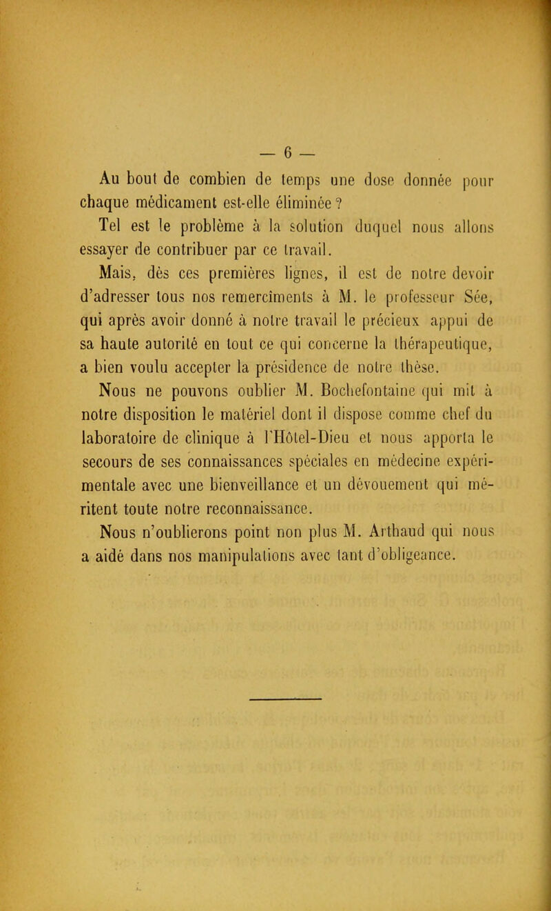 Au bout de combien de temps une dose donnée pour chaque médicament est-elle éliminée ? Tel est le problème à la solution duquel nous allons essayer de contribuer par ce travail. Mais, dès ces premières lignes, d est de notre devoir d'adresser tous nos remercîmenls à M. le professeur Sée, qui après avoir donné à notre travail le précieux appui de sa haute autorité en tout ce qui concerne la thérapeutique, a bien voulu accepter la présidence de notre thèse. Nous ne pouvons oublier M. Bochefontaine qui mit à noire disposition le matériel dont il dispose comme chef du laboratoire de clinique à l'Hôlel-Dieu et nous apporta le secours de ses connaissances spéciales en médecine expéri- mentale avec une bienveillance et un dévouement qui mé- ritent toute notre reconnaissance. Nous n'oubherons point non plus M. Arthaud qui nous a aidé dans nos manipulations avec tant d'obligeance.