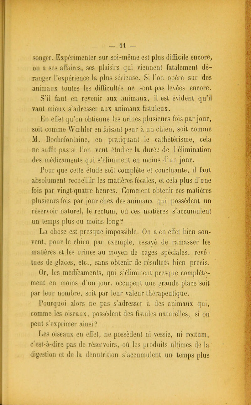 songer. Expérimenler sur soi-même est plus difficile encore, on a ses affaires, ses plaisirs qui viennent fatalement dé- ranger l'expérience la plus sérieuse. Si l'on opère sur des animaux toutes les difficultés ne sont pas levées encore. S'il faut en revenir aux animaux, il est évident qu'il vaut mieux s'adresser aux animaux fisluleux. En effet qu'on obtienne les urines plusieurs fois par jour, soit comme Wœhler en faisant peur à un chien, soit comme M. Bocbefonlaine, en pratiquant le cathétérisme, cela ne suffit pas si l'on veut étudier la durée de l'élimination des médicaments qui s'éliminent en moins d'un jour. Pour que cette étude soil complète et concluante, d faut absolument recueiUir les matières fécales, et cela plus d'une fois par vingt-quatre heures. Comment obtenir ces matières plusieurs fois par jour chez des animaux qui possèdent un réservoir naturel, le rectum, où ces matières s'accumulent un temps plus ou moins long? La chose est presque impossible. On a en effet bien sou- vent, pour le chien par exemple, essayé de ramasser les matières et les urines au moyen de cages spéciales, revê- tues de glaces, etc., sans obtenir de résultats bien précis. Or, les médicaments, qui s'éliminent presque complète- ment en moins d'un jour, occupent une grande place soit par leur nombre, soit par leur valeur thérapeutique. Pourquoi alors ne pas s'adresser à des animaux qui, comme les oiseaux, possèdent des fistules naturelles, si on peut s'exprimer ainsi? Les oiseaux en effet, ne possèdent ni vessie, ni rectum, c'est-à-dire pas de réservoirs, où les produits ultimes de la digestion et de la dénutrition s'accumulent un temps plus