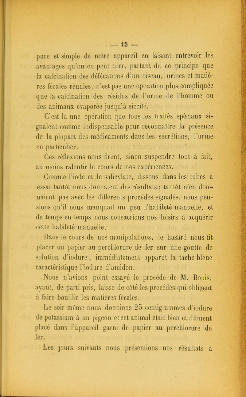 pure el simple de noire appareil en faisant entrevoir les avanlages qu'on en peut tirer, parlant de ce principe que h calcinalion des défécations d'un oiseau, urines et matiè- res fécales réunies, n'est pas une opération plus compliquée que la calcinalion des résidus de l'urine de l'homme ou des animaux évaporée jusqu'à siccité. C'est là une opération que tous les traités spéciaux si- gnalent comme indispensable pour reconnaître la présence de la plupart des médicaments dans les sécrétions, l'urine en particulier. Ces réflexions nous firent, sinon suspendre tout à fait, au moins ralentir le cours de nos expériences. Comme l'iode el le salicylale, dissous dans les tubes à essai tantôt nous donnaient des résultats ; lantôl n'en don- naient pas avec les différents procédés signalés, nous pen- sions qu'il nous manquait un peu d'habileté manuelle, et de temps en temps nous consacrions nos loisirs à acquérir celte habileté manuelle. Dans le cours de nos manipulations, le hasard nous fit placer un papier au perchlorure de fer sur une goutte de solution d'iodure ; immédiatement apparut la tache bleue caractéristique l'iodure d'amidon. Nous n'avions point essayé le procédé de M. Bouis, ayant, de parti pris, laissé de côlé les procédés qui obligent à faire bouillir les matières fécales. Le soir même nous donnions 25 centigrammes d'iodure de potassium à un pigeon et cet animal était bien el dûment placé dans l'appareil garni de papier au perchlorure de fer. Les jours suivants nous présentions nos résultais à