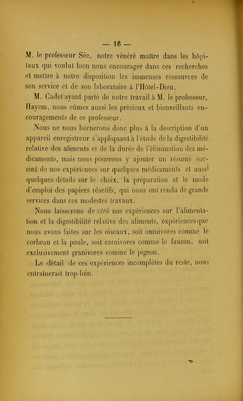 M. le professeur Sée, notre vénéré maître dans les hô[)i- taux qui voulut bien nous encourager dans ces recherches et mettre à notre disposition les immenses ressources de son service et de son laboratoire à l'HcMel-Dieu. M. Cadet ayant parlé de notre travail à M. le professeur, Hayem, nous eûmes aussi les précieux et bienveillants en- couragements de ce professeur. Nous ne nous bornerons donc plus à la description d'un appareil enregistreur s'appliquant à l'élude delà digestibilité relative des aliments ci de la durée de l'élimination des mé- dicaments, mais nous pourrons y ajouter un résumé suc- cinl de nos expériences sur quelques médicaments et auss^ quelques détails sur le choix, la préparation et le mode d'emploi des papiers réactifs, qui nous ont rendu de grands services dans ces modestes travaux. Nous laisserons de côté nos expériences sur l'alimenta- tion et la digestibilité relative des aliments, expériences que nous avons faites sur les oiseaux, soit omnivores comme le corbeau et la poule, soit carnivores comme le faucon, soit exclusivement granivores comme le pigeon. Le détail de ces expériences incomplètes du reste, nous entraînerait trop loin.