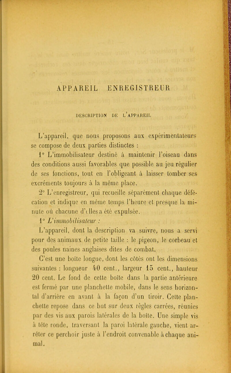APPAREIL ENREGISTREUR DESCRIPTION DE l'aPPAREIL L'appareil, que nous proposons aux expérimenlaleurs se compose de deux parties distinctes : 1° L'immobilisateur destiné à maintenir l'oiseau dans des conditions aussi favorables que possible au jeu régulier de ses [onctions, tout en l'obligeant à laisser tomber ses excréments toujours à la même place. 2° L'enregistreur, qui recueille séparément chaque défé- cation et indique en même temps l'heure et presque la mi- nute où chacune d'tUesa été expulsée. 1° L'immohilisaleur : L'appareil, dont la description va suivre, nous a servi pour des animaux de petite taille : le pigeon, le corbeau et des poules naines anglaises dites de combat. C'est une boîte longue, dont les côtés ont les dimensions suivantes : longueur 40 cent., largeur 15 cent., hauteur 20 cent. Le fond de celte boîte dans la partie antérieure est fermé par une planchette mobile, dans le sens horizon- tal d'arrière en avant à la façon d'un tiroir. Celte plan- chette repose dans ce but sur deux règles carrées, réunies par des vis aux parois lalérales de la boite. Une simple vis à tête ronde, traversant la paroi latérale gauche, vient ar- rêter ce perchoir juste à l'endroit convenable à chaque ani- mal.