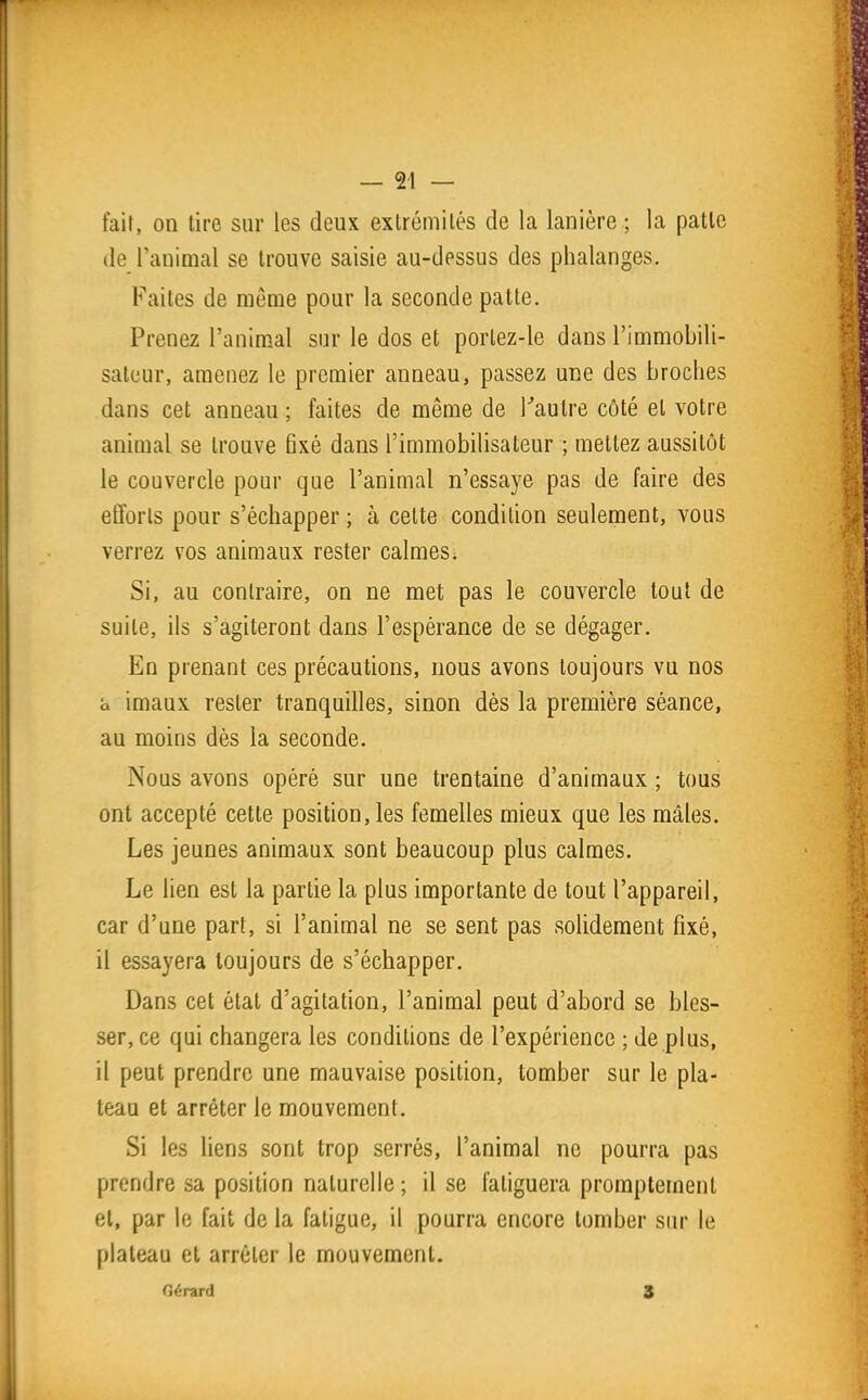 fait, on tire sur les deux extrémilés de la lanière ; la patle de l'animal se trouve saisie au-dessus des phalanges. Faites de môme pour la seconde patte. Prenez l'animal sur le dos et portez-le dans l'immobili- sateur, amenez le premier anneau, passez une des broches dans cet anneau ; faites de même de Tautre côté et votre animal se trouve 6xé dans l'immobilisateur ; mettez aussitôt le couvercle pour que l'animal n'essaye pas de faire des efforts pour s'échapper ; à cette condition seulement, vous verrez vos animaux rester calmes. Si, au contraire, on ne met pas le couvercle tout de suite, ils s'agiteront dans l'espérance de se dégager. En prenant ces précautions, nous avons toujours vu nos a imaux rester tranquilles, sinon dès la première séance, au moins dès la seconde. Nous avons opéré sur une trentaine d'animaux ; tous ont accepté cette position, les femelles mieux que les mâles. Les jeunes animaux sont beaucoup plus calmes. Le lien est la partie la plus importante de tout l'appareil, car d'une part, si l'animal ne se sent pas solidement fixé, il essayera toujours de s'échapper. Dans cet état d'agitation, l'animal peut d'abord se bles- ser, ce qui changera les conditions de l'expérience ; de plus, il peut prendre une mauvaise position, tomber sur le pla- teau et arrêter le mouvement. Si les liens sont trop serrés, l'animal ne pourra pas prendre sa position naturelle ; il se fatiguera promptement et, par le fait de la fatigue, il pourra encore tomber sur le plateau et arrêter le mouvement. Gérard S