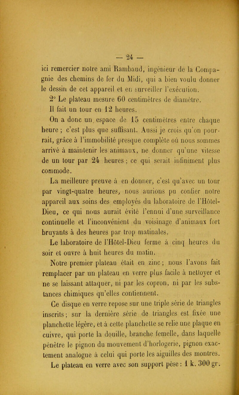 ici remercier notre ami Rambaud, ingénieur de la Compa- gnie des chemins de fer du Midi, ijui a bien voulu donner le dessin de cet appareil et en surveiller l'exéculion. 2° Le plateau mesure 60 centimètres de diamètre. Il fait un tour en 12 heures. On a donc un, espace de 15 centimètres entre chaque heure ; c'est plus que suffisant. Aussi je crois qu'on pour- rait, grâce à l'immobilité presque complète où nous sommes arrivé à maintenir les animaux, ne donner qu'une vitesse de un tour par 24 heures ; ce qui serait infiniment plus commode. La meilleure preuve à en donner, c'est qu'avec un tour par vingt-quatre heures^ nous aurions pu confier noire appareil aux soins des employés du laboratoire de l'Hôtel- Dieu, ce qui nous aurait évité l'ennui d'une surveillance continuelle et l'inconvénient du voisinage d'animaux fort bruyants à des heures par trop matinales. Le laboratoire de l'Hôtel-Dieu ferme à cinq heures du soir et ouvre à huit heures du matin. Notre premier plateau était en zinc ; nous l'avons fait remplacer par un plateau en verre plus facile à nettoyer et ne se laissant attaquer, ni par les copron, ni par les subs- tances chimiques qu'elles contiennent. Ce disque en verre repose sur une triple série de triangles inscrits; sur la dernière série de triangles est fixée une planchette légère, et à cette planchette se rehe une plaque en cuivre, qui porte la douille, branche femelle, dans laquelle pénètre le pignon du mouvement d'horlogerie, pignon exac- tement analogue à celui qui porte les aiguilles des montres. Le plateau en verre avec son support pèse : 1 k. 300 gr.