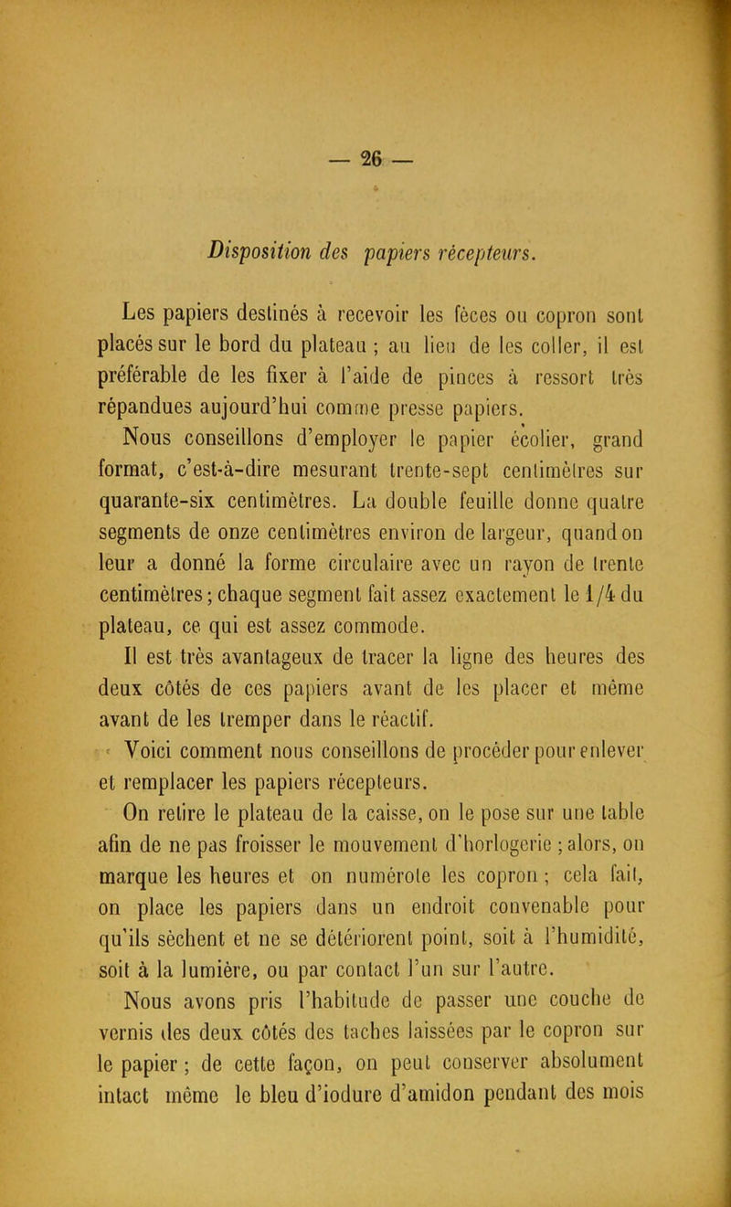 Disposition des papiers récepteurs. Les papiers destinés à recevoir les fèces ou copron sont placés sur le bord du plateau ; au lieu de les coller, il est préférable de les fixer à l'aide de pinces à ressort très répandues aujourd'hui conirne presse papiers. Nous conseillons d'employer le papier écolier, grand format, c'est-à-dire mesurant trente-sept cenlimèlres sur quarante-six centimètres. La double feuille donne quatre segments de onze centimètres environ de largeur, quand on leur a donné la forme circulaire avec un rayon de (rente centimètres ; chaque segment fait assez exactement le 1/4 du plateau, ce qui est assez commode. Il est très avantageux de tracer la ligne des heures des deux côtés de ces papiers avant de les placer et même avant de les tremper dans le réactif. ' Voici comment nous conseillons de procéder pour enlever et remplacer les papiers récepteurs. On retire le plateau de la caisse, on le pose sur une table afin de ne pas froisser le mouvement d'horlogerie ; alors, on marque les heures et on numérole les copron ; cela fail, on place les papiers dans un endroit convenable pour qu'ils sèchent et ne se détériorent point, soit à l'humidité, soit à la lumière, ou par contact l'un sur l'autre. Nous avons pris l'habitude de passer une couche de vernis des deux côtés des taches laissées par le copron sur le papier ; de cette façon, on peut conserver absolument intact même le bleu d'iodure d'amidon pendant des mois