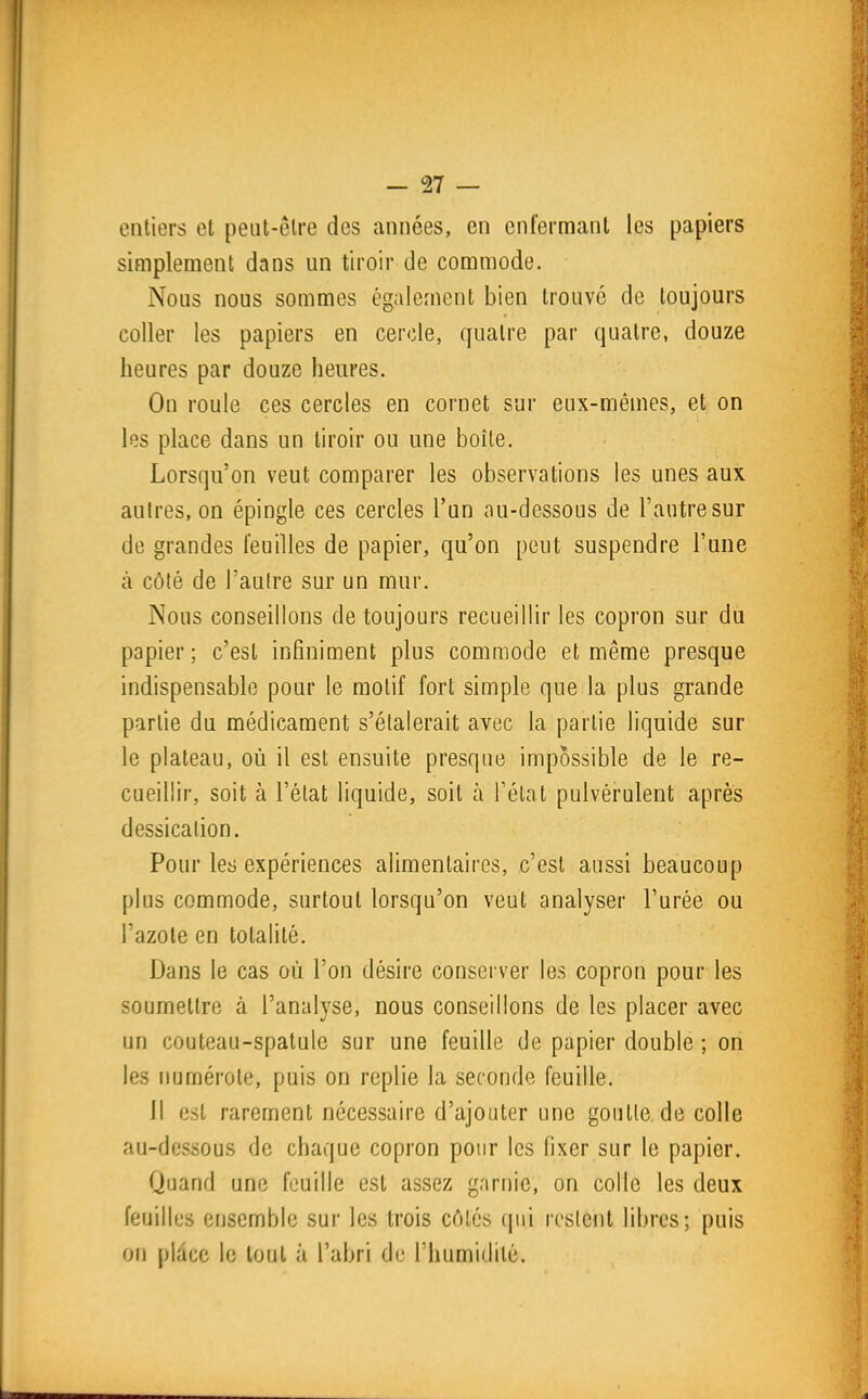 entiers et peut-être des années, en enfermant les papiers simplement dans un tiroir de commode. Nous nous sommes également bien trouvé de toujours coller les papiers en cercle, quatre par quatre, douze heures par douze heures. On roule ces cercles en cornet sur eux-mêmes, et on les place dans un tiroir ou une boîte. Lorsqu'on veut comparer les observations les unes aux autres, on épingle ces cercles l'un au-dessous de l'autre sur de grandes feuilles de papier, qu'on peut suspendre l'une à côté de l'autre sur un mur. Nous conseillons de toujours recueillir les copron sur du papier ; c'est infiniment plus commode et même presque indispensable pour le motif fort simple que la plus grande partie du médicament s'étalerait avec la partie liquide sur le plateau, où il est ensuite presque impossible de le re- cueillir, soit à l'état liquide, soit à fétat pulvérulent après dessicalion. Pour les expériences alimentaires, c'est aussi beaucoup plus commode, surtout lorsqu'on veut analyser l'urée ou l'azote en totalité. Dans le cas où l'on désire conserver les copron pour les soumettre à l'analyse, nous conseillons de les placer avec un couteau-spatule sur une feuille de papier double ; on les immérote, puis on replie la seconde feuille. Il est rarement nécessaire d'ajouter une goutle.de colle au-dessous de chaque copron pour les fixer sur le papier. Quand une feuille est assez garnie, on colle les deux feuilles ensemble sur les trois côtés qui restent libres; puis on plàce le tout à l'abri de l'humidité.