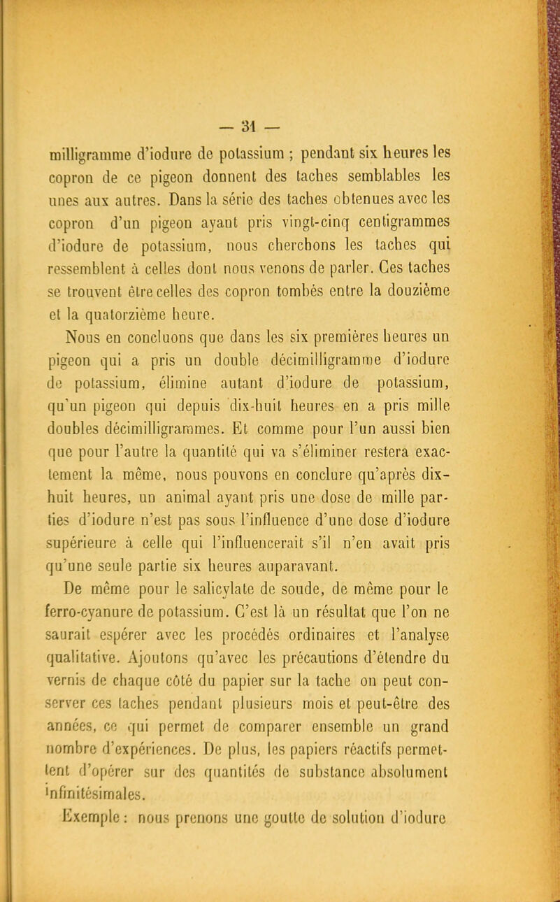 milligramme d'iodiire de potassium ; pendant six heures les copron de ce pigeon donnent des taches semblables les unes aux antres. Dans la série des taches obtenues avec les copron d'un pigeon ayant pris vingt-cinq centigrammes d'iodure de potassium, nous cherchons les lâches qui ressemblent à celles dont nous venons de parler. Ces taches se trouvent être celles des copron tombés entre la douzième et la quatorzième heure. Nous en concluons que dans les six premières heures un pigeon qui a pris un double décimilligramme d'iodure de potassium, élimine autant d'iodure de potassium, qu'un pigeon qui depuis dix-huit heures en a pris mille doubles décimilligrarames. Et comme pour l'un aussi bien que pour l'autre la quantité qui va s'éliminer restera exac- tement la même, nous pouvons en conclure qu'après dix- huit heures, un animal ayant pris une dose de mille par- ties d'iodure n'est pas sous l'influence d'une dose d'iodure supérieure à celle qui l'influencerait s'il n'en avait pris qu'une seule partie six heures auparavant. De même pour le sahcylate de soude, de même pour le ferro-cyanure de potassium. C'est là un résultat que l'on ne saurait espérer avec les procédés ordinaires et l'analyse qualitative. Ajoutons qu'avec les précautions d'étendre du vernis de chaque côté du papier sur la tache on peut con- server ces taches pendant plusieurs mois et peut-être des années, ce qui permet de comparer ensemble un grand nombre d'expériences. De plus, les papiers réactifs permet- tent d'opérer sur des quantités de substance absolument 'nfinitésimales. Exemple : nous prenons une goutte de solution d'iodure I