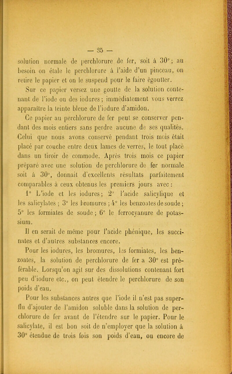 soluiion normale de perchlorure de fer, soit à 30° ; au besoin, on élale le perchlorure à l'aide d'un pinceau, on relire le papier et on le suspend pour le faire égoulier. Sur ce papier versez une goutte de la solution conte- nant de l'iode ou des iodiires; immédiatement vous verrez apparaître la teinte bleue del'iûdure d'amidon. Ce papier au perchlorure de fer peut se conserver pen- dant des mois entiers sans perdre aucune de ses qualités. Celui que nous avons conservé pendant trois mois était placé par couche entre deux lames de verres, le tout placé dans un tiroir de commode. Après trois mois ce papier préparé avec une solution de perchlorure de fer normale soit à 30°, donnait d'excellents résultats parfaitement comparables à ceux obtenus les premiers jours avec : 1° L'iode et les iodures; 2 Tacide salicylique et les salicylates ; 3° les bromures ; 4° les benzoales de soude ; 5° les formiales de soude ; 6° le ferrocyanure de potas- sium. Il en serait de même pour l'acide phénique, les succi- nates et d'aulres substances encore. Pour les iodures, les bromures, \is formiates, les ben- zoales, la solution de perchlorure de fer a 30° est pré- férable. Lorsqu'on agit sur des dissolutions contenant fort peu d'iodure etc., on peut étendre le perchlorure de son poids d'eau. Pour les substances autres que l'iode il n'est pas super- flu d'ajouter de l'amidon solublc dans la solution de per- chlorure de fer avant de l'étendre sur le papier. Pour le salicylate, il est bon soit de n'employer que la solution à 30 étendue de trois fois son poids d'eau, ou encore de