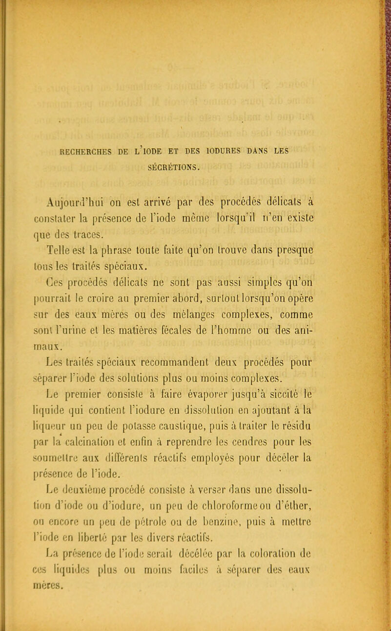 RECHERCHES DE l'iODE ET DES lODURES DANS LES SÉCRÉTIONS. iVujourirhui on est arrivé par des procédés délicats à constater la présence de l'iode même lorsqu'il n'en existe que des traces. Telle est la phrase tonte faite qu'on trouve dans presque tous les traités spéciaux. Ces procédés délicats ne sont pas aussi simples qu'on pourrait le croire au premier abord, surtout lorsqu'on opère sur des eaux mères ou des mélanges complexes, comme sonl l'urine et les matières fécales de l'homme ou des ani- maux. Les traités spéciaux recommandent deux procédés pour séparer l'iode des solutions plus ou moins complexes. Le premier consiste à faire évaporer jusqu'à siccité le liquide qui contient l'iodure en dissolution en ajoutant à la liqueur un peu de potasse caustique, puis à traiter le résidu 4 par la calcination et enfin à reprendre les cendres pour les soumettre aux difTérenls réactifs employés pour décéler la présence de l'iode. Le deuxième procédé consiste à verser dans une dissolu- lion d'iode ou d'iodure, un peu de chloroforme ou d'éther, on encore un peu de pétrole ou de benzine, puis à mettre l'iode en liberté par les divers réactifs. La présence de l'iode serait décôlée par la coloration de eus liquides plus ou moins faciles à sc[)arer des eaux mères.