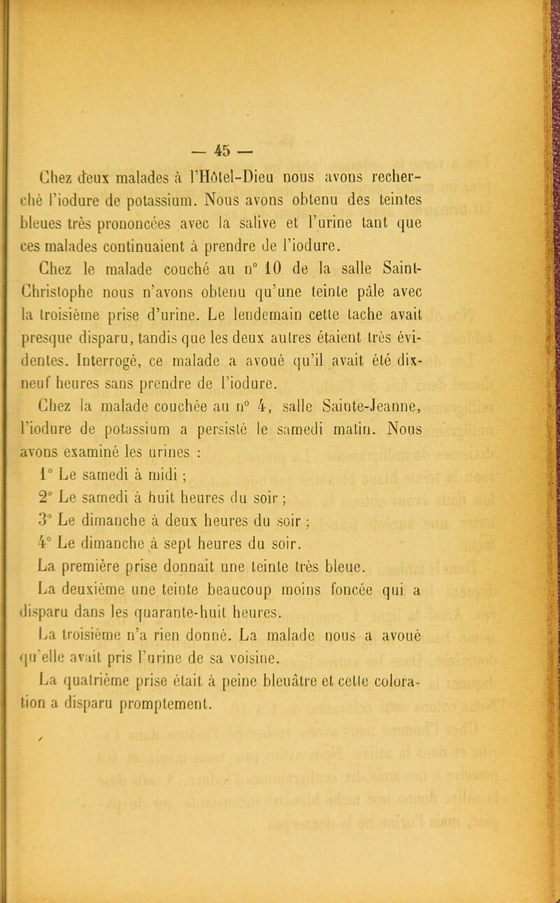 Chez deux malades à l'Hôtel-Dieu nous avons recher- ché l'iodure de potassium. Nous avons obtenu des teintes bleues très prononcées avec la salive et l'urine tant que ces malades continuaient à prendre de l'iodure. Chez le malade couché au n° 10 de la salle Saint- Christophe nous n'avons obtenu qu'une teinte pâle avec la troisième prise d'urine. Le lendemain cette tache avait presque disparu, tandis que les deux autres étaient très évi- dentes. Interrogé, ce malade a avoué qu'il avait été dix- neuf heures sans prendre de l'iodure. Chez la malade couchée au n° 4, salle Sainte-Jeanne, l'iodure de potassium a persislè le samedi matin. Nous avons examiné les urines : 1° Le samedi à midi ; 2° Le samedi à huit heures du soir ; 3 Le dimanche à deux heures du soir : 4° Le dimanche à sept heures du soir. La première prise donnait une teinte très bleue. La deuxième une teinte beaucoup moins foncée qui a disparu dans les quarante-huit heures. La troisième n'a rien donné. La malade nous a avoué qu'elle avait pris l'urine de sa voisine. La quatrième prise était à peine bleuâtre et celle colora- tion a disparu promptement.