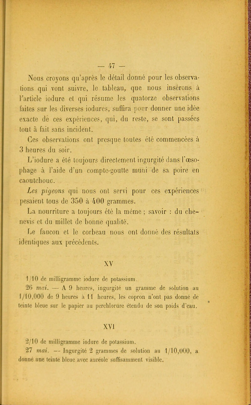 Nous croyons qu'après le détail donné pour les observa- lions qui vont suivre, le tableau, que nous insérons à Tarticle iodure et qui résume les quatorze observations laites sur les diverses iodures, suffira pour donner une idée exacte dé ces expériences, qui, du reste, se sont passées tout à lait sans incident. Ces observations ont presque toutes été commencées à 3 heures du soir. L'iodure a été toujours directement ingurgité dans l'œso- phage à l'aide d'un compte-goulte muni de sa poire en caoutchouc. Les pigeons qui nous ont servi pour ces expériences pesaient tous de 350 à 400 grammes. La nourriture a toujours été la même ; savoir : du che- nevis et du millet de bonne qualité. Le faucon et le corbeau nous ont donné des résultais identiques aux précédents. XV 1/10 de milligramme iodure de potassium. 26 mai. — A 9 heures, ingurgité un gramme de solution au 1/10,000 de 9 heures h 11 heures, les copron n'ont pas donné de teinte bleue sur le papier au perchlorure étendu de son poids d eau. XVI 2/10 de milligramme iodure de potassium. 27 mai. — Ingurgité 2 grammes de solution au 1/10,UUU, h donné une teinte bleue avec auréole suffisamment visible.