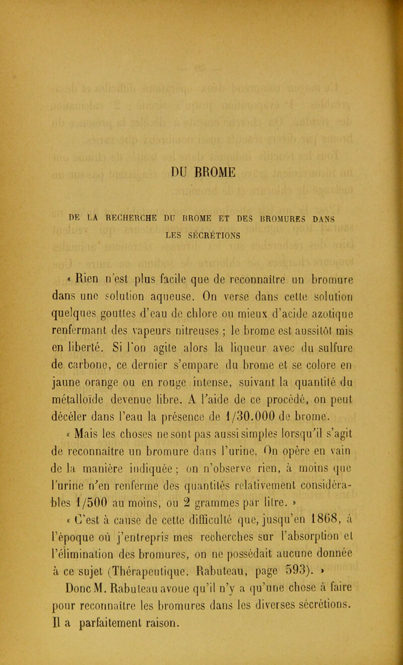 DU BROME DE LA RECHERCHE DU BROME ET DES BROMURES DANS LES SÉCRÉTIONS « Rien n'est plus facile que de reconnaître un bromure dans une solution aqueuse. On verse dans celle solution quelques gouttes d'eau de chlore ou mieux d'acide azotique renfermant des vapeurs nitreuses ; le brome est aussitôt mis en liberté. Si l'on agite alors la liqueur avec du sulfure de carbone, ce dernier s'empare du brome et se colore en jaune orange ou en rouge intense, suivant la quantité du métalloïde devenue libre. A Taide de ce procédé, on peut décéler dans l'eau la présence de 1/30.000 de brome. « Mais les choses ne sont pas aussi simples lorsqu'il s'agit de reconnaître un bromure dans l'urine. On opère en vain de la manière indiquée ; on n'observe rien, à moins que l'urine n'en renferme des quantités relativement considéra- bles 1/500 au moins, ou 2 grammes par litre. » « C'est à cause de cette difficulté que, jusqu'en 1868, à l'époque où j'entrepris mes recherches sur l'absorption et l'élimination des bromures, on ne possédait aucune donnée à ce sujet (Thérapeutique. Rabuteau, page 593). » Donc M. Rabuleau avoue qu'il n'y a qu'une chose à faire pour reconnaître les bromures dans les diverses sécrétions. Il a parfaitement raison.