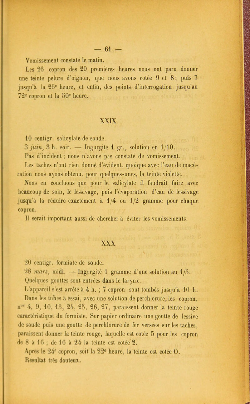 — 64 — Vomissement constaté le matin. Les 26 copron des 20 premières heures nous ont paru donner une teinte pelure d'oignon, que nous avons cotée 9 el 8; puis 7 jusqu'à la 26' heure, et enfin, des points d'interrogation jusqu'au 72^ copron et la 50' heure. XXIX 10 cenligr. salicylate de soude. S juin, 3 h. soir. — Ingurgité 1 gr., solution en 1/10. Pas d'incident ; nous n'avons pas constaté de vomissement. Les taches n'ont rien donné d'évident, quoique avec l'eau de macé- ration nous ayons obtenu, pour quelques-unes, la teinte violette. Nons en concluons que pour le salicylate il faudrait faire avec beaucoup de soin, le lessivage, puis l'évaporation d'eau de lessivage jusqu'à la réduire exactement à 1/4 ou 1/2 gramme pour chaque copron. 11 serait important aussi de chercher à éviter les vomissements. XXX 20 cenligr. formiate de soude. 28 mars, raidi. — Ingurgité 1 gramme d'une solution au I/o. Quelques gouttes sont entrées dans le larynx. L'appareil s'est arrêté h Ah. ; 7 copron sont tombés jusqu'à 10 h. Dans les tubes à essai, avec une solution de perchlorure, les copron, n'» 4, 9, 10, 13, 24, 25, 26, 27, paraissent donner la teinte rouge caractéristique du formiate. Sur papier ordinaire une goutte de lessive de soude puis une goutte de perchlorure de fer versées sur les taches, paraissent donner la teinte rouge, laquelle est cotée 5 pour les copron de 8 à 10 ; de 16 à 24 la teinte est cotée 2. .\prés le 24 copron, soit la 22° heure, la teinte est cotée 0. Résultat très douteux.