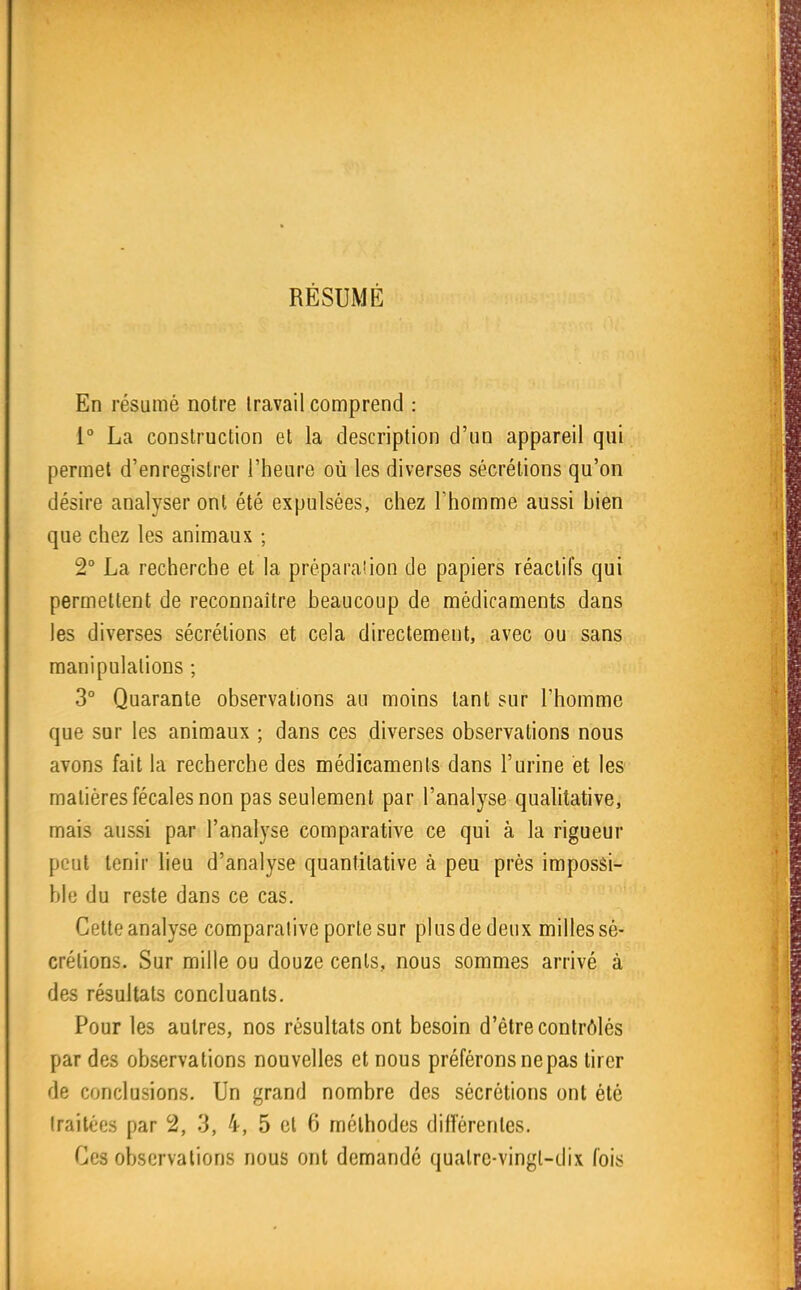 RÉSUMÉ En résumé notre Iravail comprend : 1° La construction et la description d'un appareil qui permet d'enregistrer l'heure où les diverses sécrétions qu'on désire analyseront été expulsées, chez Thomme aussi bien que chez les animaux ; 2° La recherche et la préparation de papiers réactifs qui permettent de reconnaître beaucoup de médicaments dans les diverses sécrétions et cela directement, avec ou sans manipulations ; 3° Quarante observations au moins tant sur l'homme que sur les animaux ; dans ces diverses observations nous avons fait la recherche des médicaments dans l'urine et les matières fécales non pas seulement par l'analyse qualitative, mais aussi par l'analyse comparative ce qui à la rigueur peut tenir lieu d'analyse quantilative à peu près imposâi- blu du reste dans ce cas. Cette analyse comparalive porte sur plus de deux milles sé- crélions. Sur mille ou douze cents, nous sommes arrivé à des résultats concluants. Pour les autres, nos résultats ont besoin d'être contrôlés par des observations nouvelles et nous préférons ne pas tirer de conclusions. Un grand nombre des sécrétions ont été Iraitées par 2, 3, 4, 5 et 6 méthodes différentes. Ces observations nous ont demandé quatre-vingt-dix fois