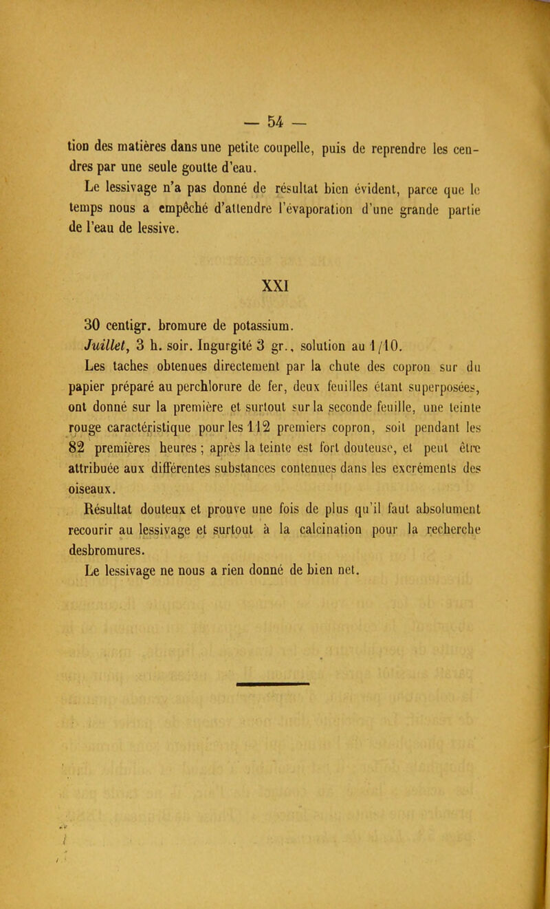 — U- tion des matières dans une petite coupelle, puis de reprendre les cen- dres par une seule goutte d'eau. Le lessivage n'a pas donné de résultat bien évident, parce que le temps nous a empêché d'attendre l'évaporation d'une grande partie de l'eau de lessive. XXI 30 centigr. bromure de potassium. Juillet, 3 h. soir. Ingurgité 3 gr., solution au 1/10. Les taches obtenues directement par la chute des copron sur du papier préparé au perchlorure de fer, deux feuilles étant superposées, ont donné sur la première et surtout sur la seconde feuille, une teinte rouge caractéristique pour les 112 premiers copron, soit pendant les 82 premières heures ; après la teinte est fort douteuse, et peut être attribuée aux différentes substances contenues dans les excréments des oiseaux. Résultat douteux et prouve une fois de plus qu'il faut absolument recourir au lessivage et surtout à la calcination pour la recherche desbroraures. Le lessivage ne nous a rien donné de bien net.