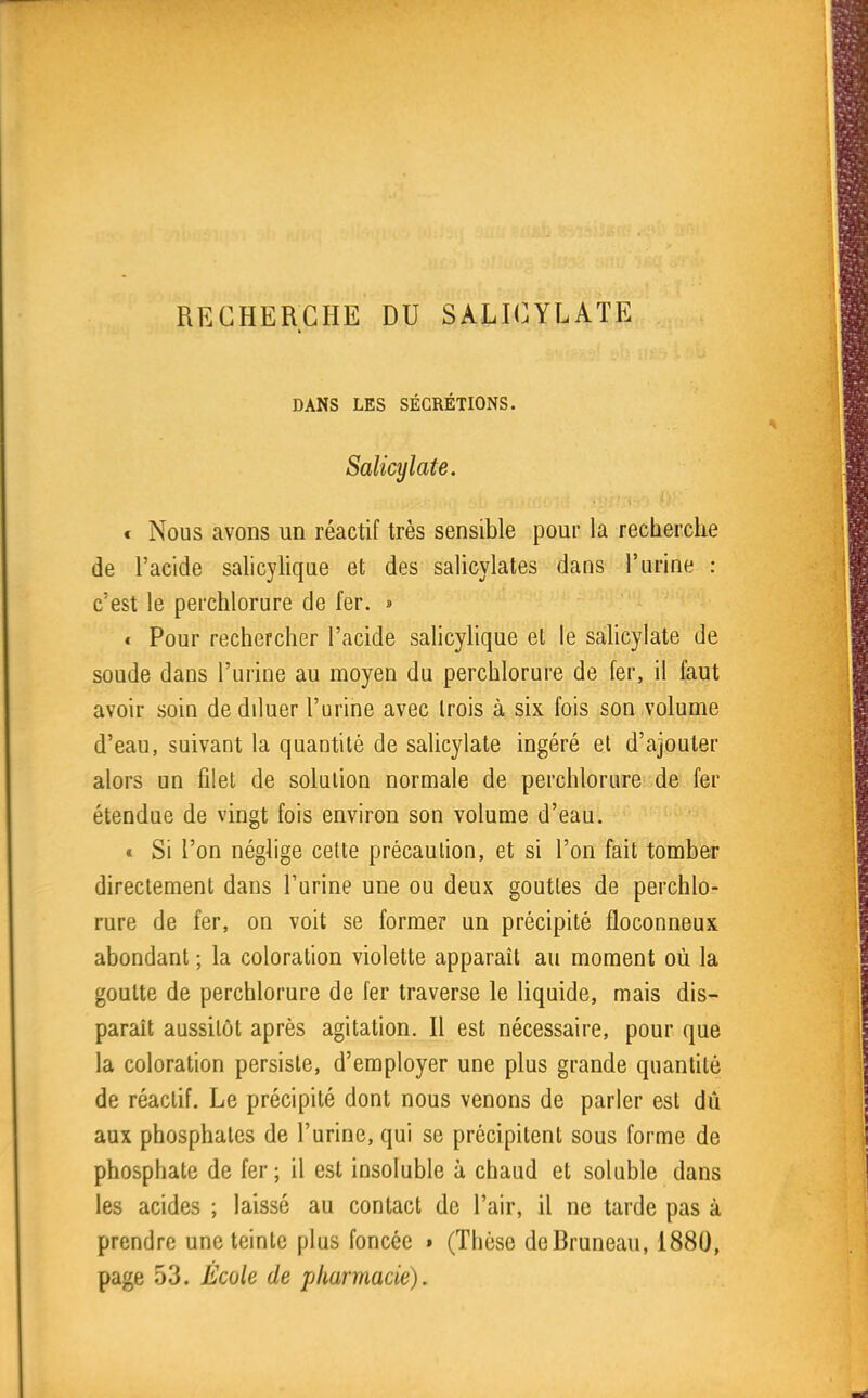 RECHERCHE DU SALICYLATE DANS LES SÉCRÉTIONS. Salicylate. € Nous avons un réactif très sensible pour la recherche de l'acide salicylique et des salicylates dans l'urine : c'est le perchlorure de fer. » « Pour rechercher l'acide salicylique et le sahcylate de soude dans l'urine au moyen du perchlorure de fer, il faut avoir soin de diluer l'urine avec Irois à six fois son volume d'eau, suivant la quantité de salicylate ingéré et d'ajouter alors un filet de solution normale de perchlorure de fer étendue de vingt fois environ son volume d'eau. « Si l'on néglige cette précaution, et si l'on fait tomber directement dans l'urine une ou deux gouttes de perchlo- rure de fer, on voit se former un précipité floconneux abondant ; la coloration violette apparaît au moment où la goutte de perchlorure de fer traverse le liquide, mais dis- paraît aussitôt après agitation. Il est nécessaire, pour que la coloration persiste, d'employer une plus grande quantité de réactif. Le précipité dont nous venons de parler est dû aux phosphates de l'urine, qui se précipitent sous forme de phosphate de fer; il est insoluble à chaad et soluble dans les acides ; laissé au contact de l'air, il ne tarde pas à prendre une teinte plus foncée • (Thèse deBruneau, 1880, page 53. École de pharmacie).