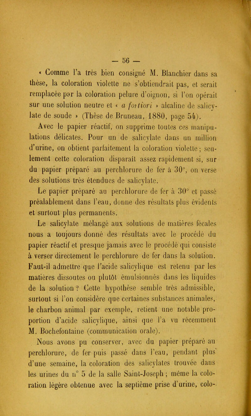 - 56 — « Comme l'a très bien consigné M. Bianchier dans sa thèse, la coloration violette ne s'obtiendrait pas, et serait remplacée par la coloration pelure d'oignon, si l'on opérait sur une solution neutre et « a foUiori » alcaline de salicv- late de soude » (Thèse de Bruneau, 1880, page 54). Avec le papier réactif, on supprime toutes ces manipu- lations délicates. Pour un de salicylale dans un million d'urine, on obtient parfaitement la coloration violette; seu- lement cette coloration disparaît assez rapidement si, sur du papier préparé au perchlorure de fer à 30°, on verse des solutions très étendues de salicylate. Le papier préparé au perchlorure de 1er à 30° et passé préalablement dans l'eau, donne des résultats plus évidents et surtout plus permanents. Le salicylate mélangé aux solutions de matières fécales nous a toujours donné des résultats avec le procédé du papier réactif et presque jamais avec le procédé qui consiste à verser directement le perchlorure de fer dans la solution. Faul-il admettre que Tacide salicylique est retenu par les matières dissoutes ou plutôt émulsionnés dans les liquides de la solution? Cette hypothèse semble très admissible, surtout si l'on considère que certaines substances animales, le charbon animal par exemple, retient une notable pro- portion d'acide salicylique, ainsi que l'a vu récemment M, Bochefontaine (communication orale). Nous avons pu conserver, avec du papier préparé au perchlorure, de fer puis passé dans l'eau, pendant plus' d'une semaine, la coloration des salicylates trouvée dans les urines du n° 5 de la salle Saint-Joseph ; même la colo- ration légère obtenue avec la septième prise d'urine, colo-