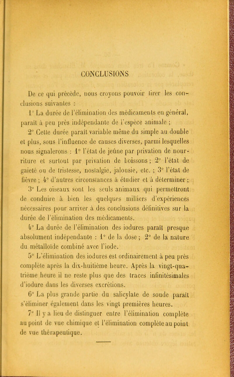 CONCLUSIONS De ce qui précède, nous croyons pouvoir lirer les con- clusions suivanles : La durée de l'élimination des médicaments en général, paraît à peu près indépendante de l'espèce animale ; 2 Cette durée paraît variable même du simple au double et plus, sous l'influence de causes diverses, parmi lesquelles Dous signalerons : 1° l'état de jeûne par privation de nour- riture et surtout par privation de boissons ; 2° l'état de gaieté ou de tristesse, noslalgie, jalousie, etc. ; 3° l'état de fièvre ; 4° d'autres circonstances à étudier et à déterminer ; 3° Les oiseaux sont les seuls animaux qui permettront de conduire à bien les quelques milliers d'expériences nécessaires pour arriver à des conclusions définitives sur la durée de l'éfimination des médicaments, 4° La durée de l'éfimination des iodures paraît presque absolument indépendante : i° de la dose ; 2° de la nature du métalloïde combiné avec l'iode. L'élimination des iodures est ordinairement à peu près complète après la dix-huitième heure. Après la vingt-qua- trième heure il ne reste plus que des traces infinitésimales d'iodure dans les diverses excrétions. 6 La plus grande partie du salicylate de soude paraît s'éliminer également dans les vingt premières heures. 7° Il y a lieu de distinguer entre l'élimination complète au point de vue chimique et l'élimination complète au point de vue thérapeutique.