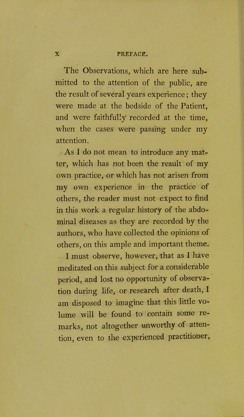 The Observations, which are here sub- mitted to the attention of the public, are the result of several years experience; they were made at the bedside of the Patient, and were faithfully recorded at the time, when the cases were passing under my attention. As I do not mean to introduce any mat- ter, which has not been the result of my own practice, or which has not arisen from my own experience in the practice of others, the reader must not expect to find in this work a regular history of the abdo- minal diseases as they are recorded by the authors, who have collected the opinions of others, on this ample and important theme. - I must observe, however, that as I have meditated on this subject for a considerable period, and lost no opportunity of observa- tion during life, or research after death, I am disposed to imagine that this little vo- lume will be found to contain some re- marks, not altogether unworthy of atten- tion, even to the experienced practitioner,