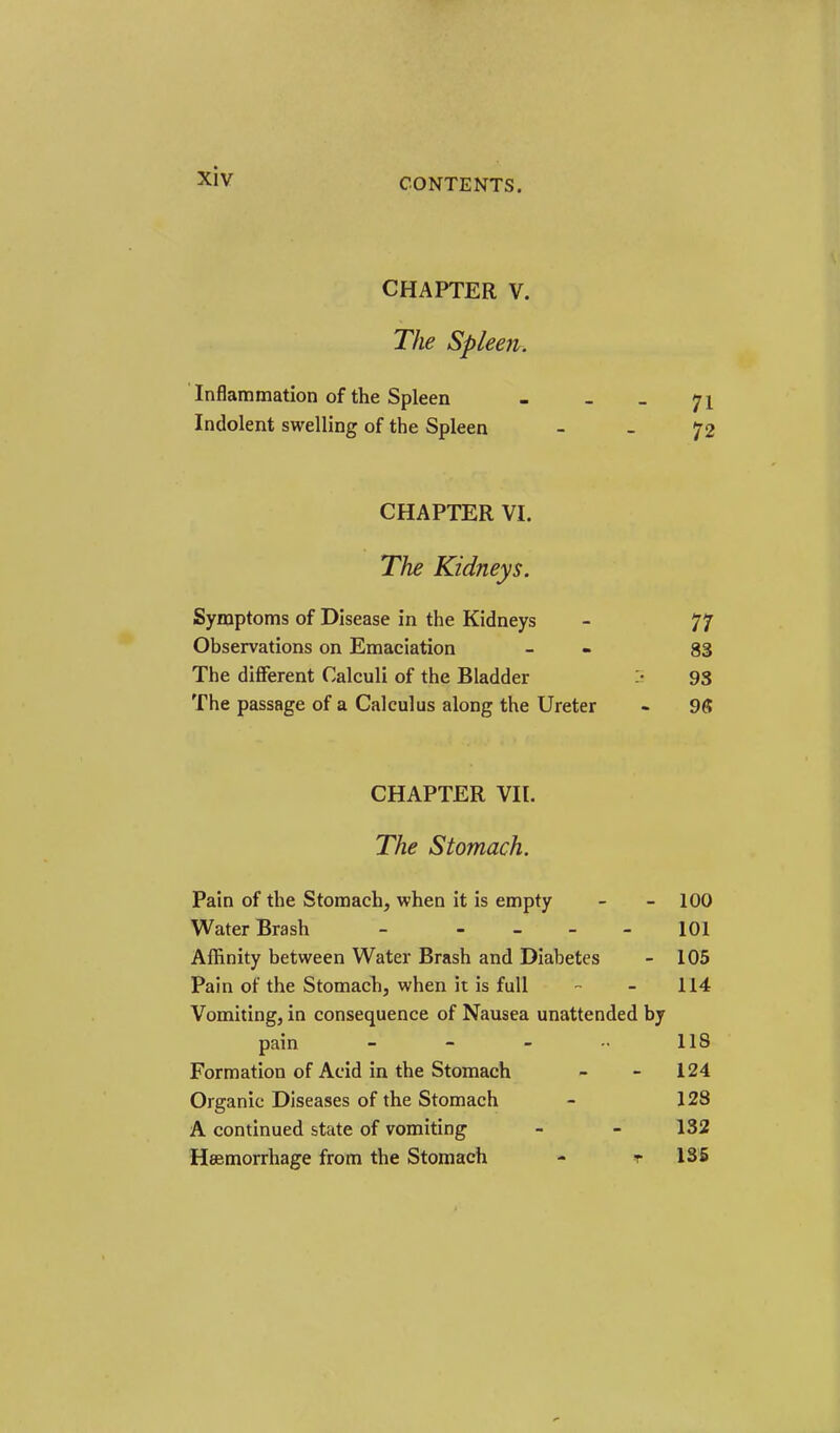 CONTENTS, CHAPTER V. The Spleen. ' Inflammation of the Spleen - - _ 71 Indolent swelling of the Spleen - - 72 CHAPTER VI. The Kidneys. Symptoms of Disease in the Kidneys - 77 Observations on Emaciation - - 83 The different Calculi of the Bladder :• 93 The passage of a Calculus along the Ureter - 98 CHAPTER VIl. The Stomach. Pain of the Stomach, when it is empty - - 100 Water Brash - - _ _ . 101 Affinity between Water Brash and Diabetes - 105 Pain of the Stomach, when it is full - - 114 Vomiting, in consequence of Nausea unattended by pain - - - 118 Formation of Acid in the Stomach - - 124 Organic Diseases of the Stomach - 128 A continued state of vomiting - - 132 Heemorrhage from the Stomach - t 135