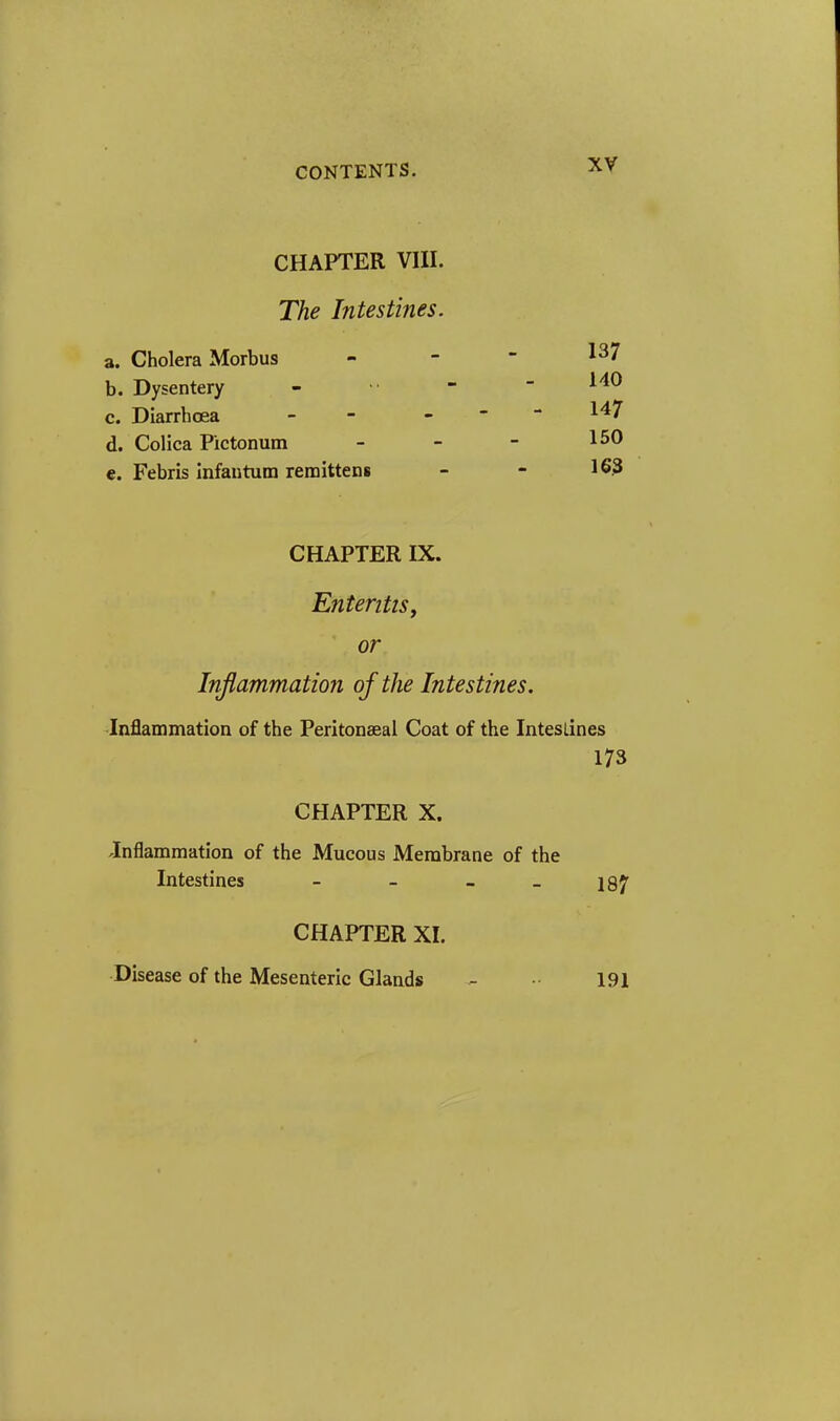 CHAPTER VIII. The Intestines. a. Cholera Morbus b. Dysentery c. Diarrhoea d. Colica Pictonum €. Febris Infantum reraittens 137 HO 147 150 163 CHAPTER IX. EnteritiSy or Inflammation of the Intestines. Inflammation of the Peritonseal Coat of the Intestines 173 CHAPTER X. Jnflammation of the Mucous Membrane of the Intestines - - _ _ jgy CHAPTER XI. Disease of the Mesenteric Glands - 191