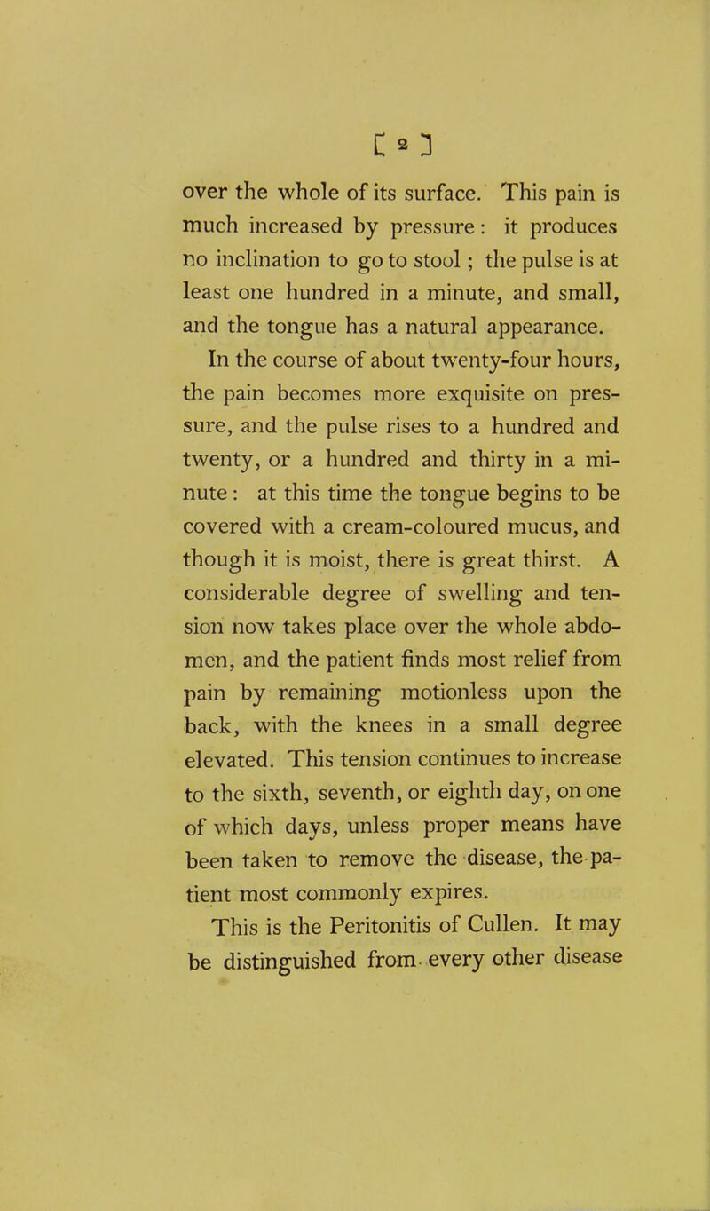 over the whole of its surface. This pain is much increased by pressure: it produces no inclination to go to stool; the pulse is at least one hundred in a minute, and small, and the tongue has a natural appearance. In the course of about twenty-four hours, the pain becomes more exquisite on pres- sure, and the pulse rises to a hundred and twenty, or a hundred and thirty in a mi- nute : at this time the tongue begins to be covered with a cream-coloured mucus, and though it is moist, there is great thirst. A considerable degree of swelling and ten- sion now takes place over the whole abdo- men, and the patient finds most relief from pain by remaining motionless upon the back, with the knees in a small degree elevated. This tension continues to increase to the sixth, seventh, or eighth day, on one of which days, unless proper means have been taken to remove the disease, the pa- tient most commonly expires. This is the Peritonitis of CuUen. It may be distinguished from- every other disease