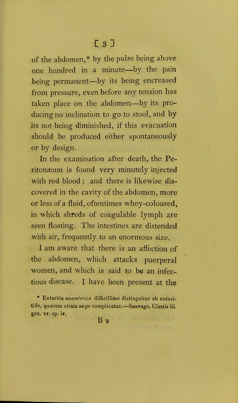 C33 of the abdomen,* by the pulse being above one hundred in a minute—by the pain being permanent—by its being encreased from pressure, even before any tension has taken place on the abdomen—by its pro- ducing no inclination to go to stool, and by its not being diminished, if this evacuation should be produced either spontaneously or by design. In the examination after death, the Pe- ritongeum is found very minutely injected with red blood ; and there is likewise dis- covered in the cavity of the abdomen, more or less of a fluid, oftentimes whey-coloured, in which shreds of coagulable lymph are seen floating. The intestines are distended with air, frequently to an enormous size. I am aware that there is an affection of the abdomen, which attacks puerperal women, and which is said to be an infec- tious disease. I have been present at the * Enteritis mesenferica difficillime distinguitur ab enteri- tide, quacum ctiam saepe coroplicatur.—SauTage, Clasjis iii. g£n. XT. sp. It.