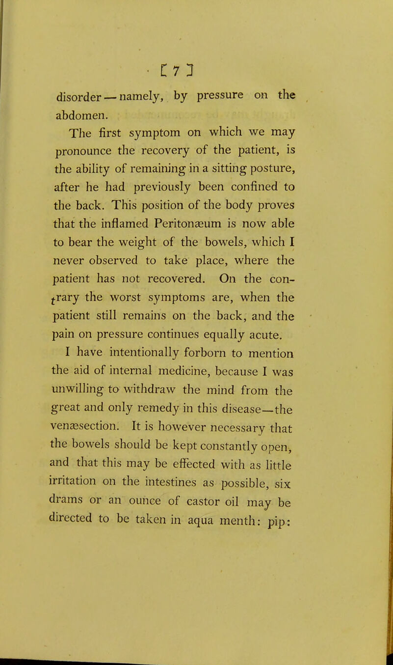 disorder — namely, by pressure on the abdomen. Tlie first symptom on which we may pronounce the recovery of the patient, is the abihty of remaining in a sitting posture, after he had previously been confined to the back. This position of the body proves that the inflamed Peritonseum is now able to bear the weight of the bowels, which I never observed to take place, where the patient has not recovered. On the con- trary the worst symptoms are, when the patient still remains on the back, and the pain on pressure continues equally acute. I have intentionally forborn to mention the aid of internal medicine, because I was unwilling to withdraw the mind from the great and only remedy in this disease—the venisection. It is however necessary that the bowels should be kept constantly open, and that this may be effected with as little irritation on the intestines as possible, six drams or an ounce of castor oil may be directed to be taken in aqua menth: pip: