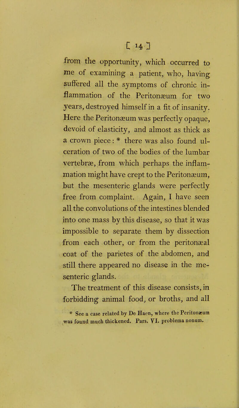 from the opportunity, which occurred to me of examining a patient, who, having suffered all the symptoms of chronic in- flammation of the Peritoneeum for two years, destroyed himself in a fit of insanity. Here the Peritonaeum was perfectly opaque, devoid of elasticity, and almost as thick as a crown piece: * there was also found ul- ceration of two of the bodies of the lumbar vertebrae, from which perhaps the inflam- mation might have crept to the Peritonseum, but the mesenteric glands were perfectly free from complaint. Again, I have seen all the convolutions of the intestines blended into one mass by this disease, so that it was impossible to separate them by dissection from each other, or from the peritonseal coat of the parietes of the abdomen, and still there appeared no disease in the me- senteric glands. The treatment of this disease consists, in forbidding animal food, or broths, and all * See a case related by De Haen, where the Peritonasum