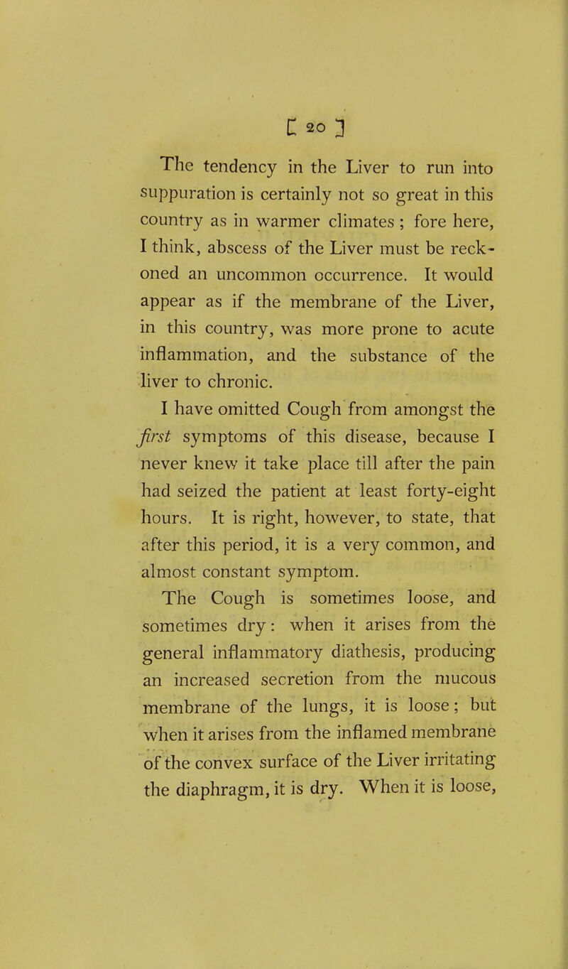 The tendency in the Liver to run into suppuration is certainly not so great in this country as in warmer climates ; fore here, I think, abscess of the Liver must be reck- oned an uncommon occurrence. It w^ould appear as if the membrane of the Liver, in this country, was more prone to acute inflammation, and the substance of the liver to chronic, I have omitted Cough from amongst the first symptoms of this disease, because I never knew it take place till after the pain had seized the patient at least forty-eight hours. It is right, however, to state, that after this period, it is a very common, and almost constant symptom. The Cough is sometimes loose, and sometimes dry: when it arises from the general inflammatory diathesis, producing an increased secretion from the mucous membrane of the lungs, it is loose; but when it arises from the inflamed membrane of the convex surface of the Liver irritating the diaphragm, it is dry. When it is loose,