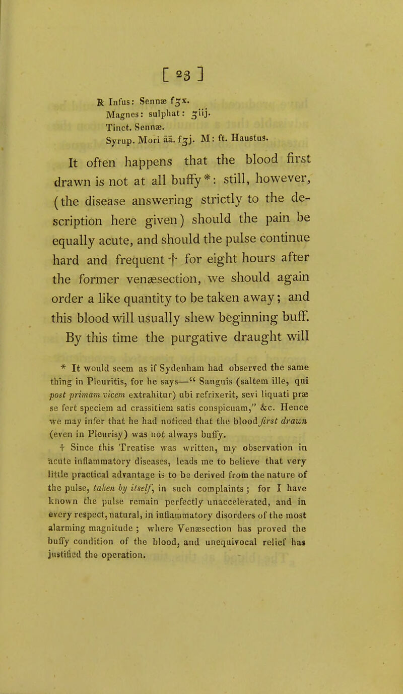 R Infus: Scnnae f^x. Magncs: sulpliat: ^lij. Tinch Sennae. Syrup. Mori aa. f^j. M: ft. Haustus. It often happens that the blood first drawn is not at all bufFy*: still, however, (the disease answering strictly to the de- scription here given) should the pain be equally acute, and should the pulse continue hard and frequent + for eight hours after the former vensesection, we should again order a like quantity to be taken away; and this blood will usually shew beginning bufF. By this time the purgative draught will * It would seem as if Sydenham had observed the same thing in Pleuritis, for he says— Sanguis (saltem ille, qui post primam vicem extrahitur) ubi refrixerit, sevi liquati pras se fcrt speciem ad crassitiem satis conspicuam, &c. Hence •we may infer that he had noticed that the hloodjirst drawn (even in Pleurisy) was not always buffy. + Since this Treatise was written, my observation in acute inflammatory diseases, leads me to believe that very Utile practical advantage is to be derived from the nature of the pulse, taken by itself, in such complaints ; for I have known the pulse remain perfectly unaccelerated, and in every respect, Tiatural, in inflaromatory disorders of the most alarming magnitude ; where Venassection has proved the bulfy condition of the blood, and unequivocal relief has justified the operation.