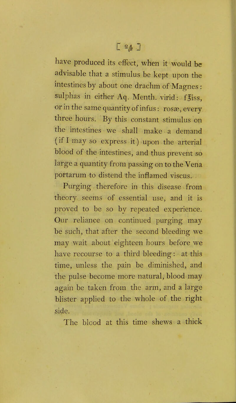 c: 2^ 3 have produced its effect, when it would be advisable that a stimulus be kept upon the intestines by about one drachm of Magnes: sulphas in either Aq. Menth. virid: ffiss, or in the same quantity of infus: rosse, every three hours. By this constant stimulus on the intestines we shall make a demand (ifl mayso express it) upon the arterial blood of the intestines, and thus prevent so large a quantity from passing on to the Vena portarum to distend the inflamed viscus. Purging therefore in this disease from theory seems of essential use, and it is proved to be so by repeated experience. Our reliance on continued purging may be such, that after the second bleeding we may wait about eighteen hours before we have recourse to a third bleeding: at this time, unless the pain be diminished, and the pulse become more natural, blood may again be taken from the arm, and a large Mister applied to the whole of the right side. The blood at this time shews a thick
