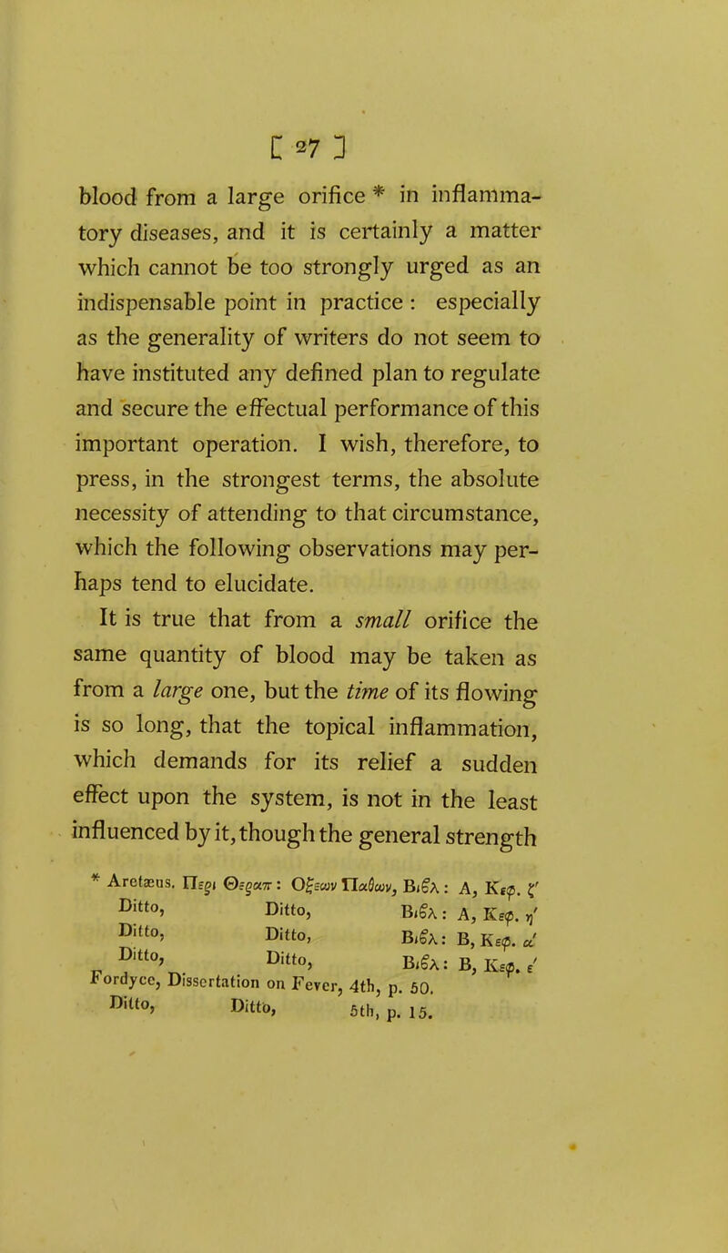 blood from a large orifice * in inflamma- tory diseases, and it is certainly a matter which cannot be too strongly urged as an indispensable point in practice : especially as the generality of writers do not seem to have instituted any defined plan to regulate and secure the effectual performance of this important operation. I wish, therefore, to press, in the strongest terms, the absolute necessity of attending to that circumstance, which the following observations may per- haps tend to elucidate. It is true that from a small orifice the same quantity of blood may be taken as from a large one, but the time of its flowing is so long, that the topical inflammation, which demands for its relief a sudden effect upon the system, is not in the least influenced by it, though the general strength * Aretaeus. Ilfgi ©fgaTr: O^scov IlaSwv, Bi^A : A, Kf^, ^ Ditto, B.§A:A,Ke^\' Ditto, Bi§X: B,Ke?5. a' D-tto Ditto, B,gA: B,Ke^e' I'ordycc, Dissertation on Fever, 4th, p. 50. Ditto, DittD, 5th, p. 15.