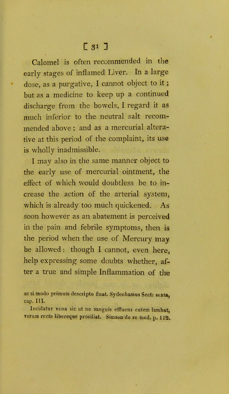 C31 3 Calomel is often recommended in the early stages of inflamed Liver. In a large dose, as a purgative, I cannot object to it; but as a medicine to keep up a continued discharge from the bov^els, I regard it as much inferior to the neutral salt recom- mended above ; and as a mercurial altera- tive at this period of the complaint, its use is wholly inadmissible. I may also in the same manner object to the early use of mercurial ointment, the effect of w^hich would doubtless be to in- crease the action of the arterial system, which is already too much quickened. As soon however as an abatement is perceived in the pain and febrile symptoms, then is the period when the use of Mercury may be allowed: though I cannot, even here, help expressing some doubts whether, af- ter a true and simple Inflammation of the ac si modo primum descripto fluat. Sydenhamus Sect: sexta, cap. III. Incidatur vena sic ut ne sangni? effluens cutem lambat, Terum recte libereque prosiliat, Simson dc re raed. p. 113^