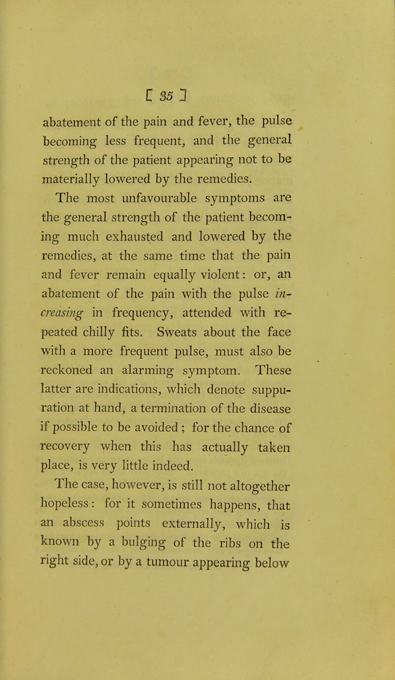 abatement of the pain and fever, the pulse becoming less frequent, and the general strength of the patient appearing not to be materially lowered by the remedies. The most unfavourable symptoms are the general strength of the patient becom- ing much exhausted and lowered by the remedies, at the same time that the pain and fever remain equally violent: or, an abatement of the pain with the pulse hi- creasmg in frequency, attended with re- peated chilly fits. Sweats about the face with a more frequent pulse, must also be reckoned an alarming symptom. These latter are indications, which denote suppu- ration at hand, a termination of the disease if possible to be avoided ; for the chance of recovery when this has actually taken place, is very little indeed. The case, however, is still not altogether hopeless: for it sometimes happens, that an abscess points externally, which is known by a bulging of the ribs on the right side, or by a tumour appearing below