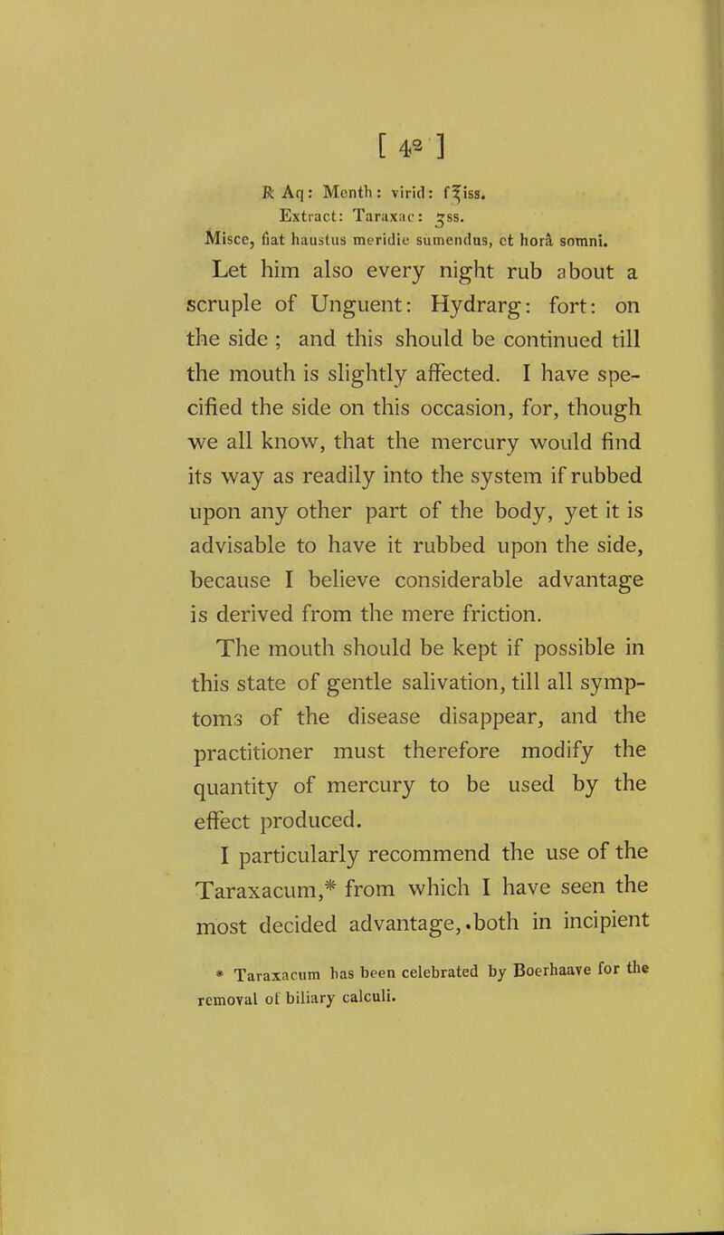 RAq: Month: virid: f^iss. Extract: Taraxiic: tjss. MiscCj fiat haustus meridie sumendus, ct hork somni. Let him also every night rub about a scruple of Unguent: Hydrarg: fort: on the side ; and this should be continued till the mouth is slightly affected. I have spe- cified the side on this occasion, for, though we all know, that the mercury would find its way as readily into the system if rubbed upon any other part of the body, yet it is advisable to have it rubbed upon the side, because I believe considerable advantage is derived from the mere friction. The mouth should be kept if possible in this state of gentle salivation, till all symp- toms of the disease disappear, and the practitioner must therefore modify the quantity of mercury to be used by the effect produced. I particularly recommend the use of the Taraxacum,* from which I have seen the most decided ad vantage,, both in incipient * Taraxacum lias been celebrated by Boerhaave for the removal of biliary calculi.
