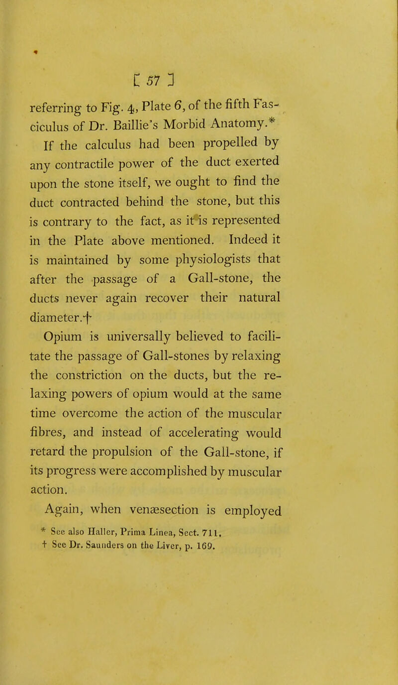 referring to Fig. 4, Plate 6, of the fifth Fas- ciculus of Dr. Baillie's Morbid Anatomy * If the calculus had been propelled by any contractile power of the duct exerted upon the stone itself, we ought to find the duct contracted behind the stone, but this is contrary to the fact, as it is represented in the Plate above mentioned. Indeed it is maintained by some physiologists that after the passage of a Gall-stone, the ducts never again recover their natural diameter.f Opium is universally believed to facili- tate the passage of Gall-stones by relaxing the constriction on the ducts, but the re- laxing powers of opium would at the same time overcome the action of the muscular fibres, and instead of accelerating would retard the propulsion of the Gall-stone, if its progress were accomplished by muscular action. Again, when vensesection is employed * See also Haller, Prima Linea, Sect. 711, + See Dr. Saunders on the Liver, p. 169.