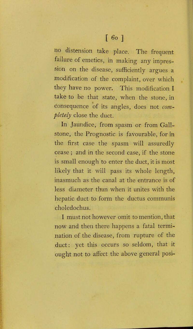 [6o] no distension take place. The frequent failure of emetics, in making any impres- sion on the disease, sufficiently argues a modification of the complaint, over which they have no power. This modification I take to be that state, when the stone, in consequence of its angles, does not com- pletely close the duct. In Jaundice, from spasm or from Gall- stone, the Prognostic is favourable, for in the first case the spasm will assuredly cease ; and in the second case, if the stone is small enough to enter the duct, it is most likely that it will pass its whole length, inasmuch as the canal at the entrance is of less diameter than when it unites with the hepatic duct to form the ductus communis choledochus. I must not however omit to mention, that now and then there happens a fatal termi- nation of the disease, from rupture of the duct: yet this occurs so seldom, that it ought not to affect the above general posi-