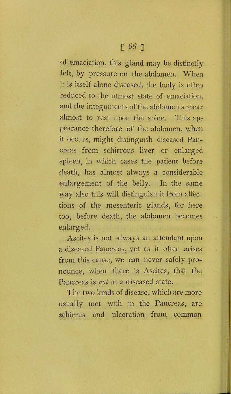 c ^6:} of emaciation, this gland may be distinctly felt, by pressure on the abdomen. When it is itself alone diseased, the body is often reduced to the utmost state of emaciation, and the integuments of the abdomen appear almost to rest upon the spine. This ap- pearance therefore of the abdomen, when it occurs, might distinguish diseased Pan- creas from schirrous liver or enlarged spleen, in which cases the patient before death, has almost always a considerable enlargement of the belly. In the same way also this will distinguish it from affec- tions of the mesenteric glands, for here too, before death, the abdomen becomes enlarged. Ascites is not always an attendant upon a diseased Pancreas, yet as it often arises from this cause, we can never safely pro- nounce, when there is Ascites, that the Pancreas is ?iot in a diseased state. The two kinds of disease, which are more usually met with in the Pancreas, are schirrus and ulceration from common