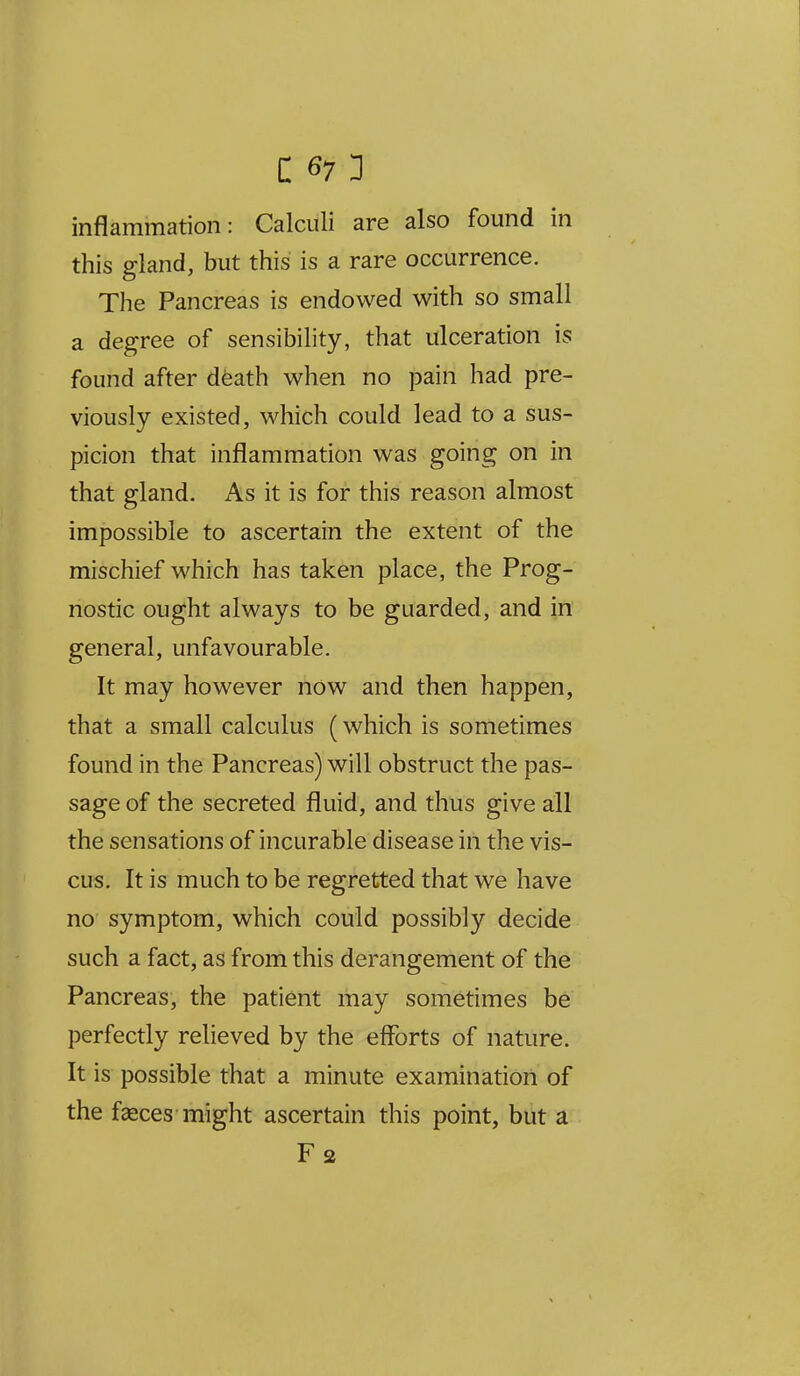 inflammation: Calculi are also found in this gland, but this is a rare occurrence. The Pancreas is endowed with so small a degree of sensibility, that ulceration is found after death when no pain had pre- viously existed, which could lead to a sus- picion that inflammation was going on in that gland. As it is for this reason almost impossible to ascertain the extent of the mischief which has taken place, the Prog- nostic ought always to be guarded, and in general, unfavourable. It may however now and then happen, that a small calculus (which is sometimes found in the Pancreas) will obstruct the pas- sage of the secreted fluid, and thus give all the sensations of incurable disease in the vis- cus. It is much to be regretted that we have no symptom, which could possibly decide such a fact, as from this derangement of the Pancreas, the patient may sometimes be perfectly relieved by the efforts of nature. It is possible that a minute examination of the faeces-might ascertain this point, but a Fa