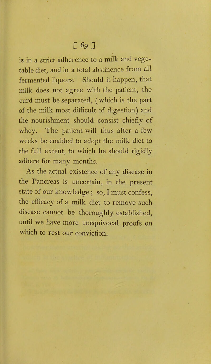 is in a strict adherence to a milk and vege- table diet, and in a total abstinence from all fermented liquors. Should it happen, that milk does not agree with the patient, the curd must be separated, (which is the part of the milk most difficult of digestion) and the nourishment should consist chiefly of whey. The patient will thus after a few weeks be enabled to adopt the milk diet to the full extent, to which he should rigidly adhere for many months. As the actual existence of any disease in the Pancreas is uncertain, in the present state of our knowledge; so, I must confess, the efficacy of a milk diet to remove such disease cannot be thoroughly established, until we have more unequivocal proofs on which to rest our conviction.