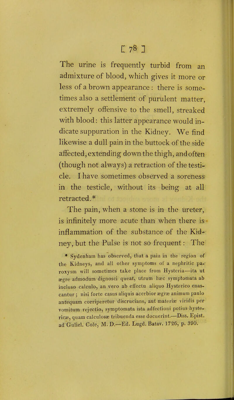 The urine is frequently turbid from an admixture of blood, which gives it more or less of a brown appearance : there is some- times also a settlement of purulent matter, extremely offensive to the smell, streaked with blood: this latter appearance would in- dicate suppuration in the Kidney. We find likewise a dull pain in the buttock of the side affected, extending down the thigh, and often (though not always) a retraction of the testi- cle. I have sometimes observed a soreness in the testicle, without its being at all retracted.* The pain, when a stone is in the ureter, is infinitely more acute than when there is ■■ inflammation of the substance of the Kid^ ney, but the Pulse is not so frequent: The * Sydenham has observed, that a pain in the region of the Kidneys, and all other symptoms of a nephritic pa- roxysm will sometimes take place from Hysteria—ita ut aegre admodum dignosci queat, utrum haec symptomata ab incluso calculo, an vero ab effectu aliquo Hysterico cnas- cantur; nisi forte casus aliquis accrbior segrae animum paulo antequam corriperetur discrucians, auf materia? viridis per vomitum rejectio, symptomata ista adfectioni potius hyste- ricJCj qiiam calculosae tribuenda esse docuerint.—Diss. Epist. ad Guliel. Cole, M. D.—Ed. Lugd. Batav. 1726, p. 390.