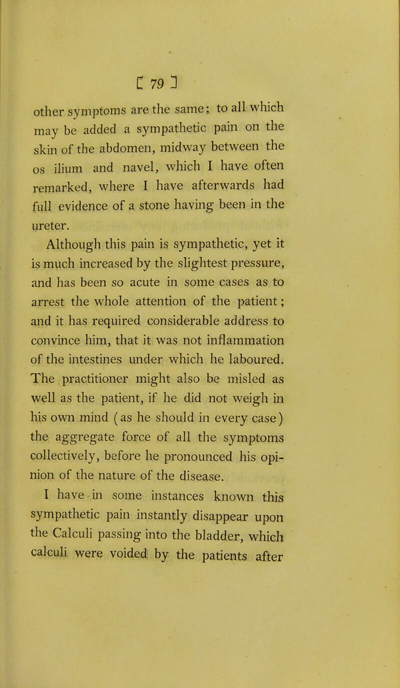 other symptoms are the same; to all which may be added a sympathetic pain on the skin of the abdomen, midway between the OS ilium and navel, which I have often remarked, where I have afterwards had fidl evidence of a stone having been in the ureter. Although this pain is sympathetic, yet it is much increased by the slightest pressure, and has been so acute in some cases as to arrest the whole attention of the patient; and it has required considerable address to convince him, that it was not inflammation of the intestines under which he laboured. The practitioner might also be misled as well as the patient, if he did not weigh in his own mind (as he should in every case) the aggregate force of all the symptoms collectively, before he pronounced his opi- nion of the nature of the disease. I have in some instances known this sympathetic pain instantly disappear upon the Calculi passing into the bladder, which calculi were voided by the patients after