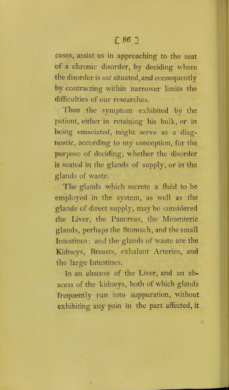 cases, assist us in approaching to the seat of a chronic disorder, by deciding where the disorder is not situated, and consequently by contracting within narrower limits the difficulties of our researches. Thus the symptom exhibited by the patient, either in retaining his bulk, or in being emaciated, might serve as a diag- nostic, according to my conception, for the purpose of deciding, whether the disorder is seated in the glands of supply, or in the glands of waste. The glands which secrete a fluid to be employed in the system, as well as the glands of direct supply, may be considered the Liver, the Pancreas, the Mesenteric glands, perhaps the Stomach, and the small Intestines: and the glands of waste are the Kidneys, Breasts, exhalant Arteries, and the large Intestines. In an abscess of the Liver, and an ab- scess of the kidneys, both of which glands frequently run into suppuration, without exhibiting any pain in the part affected, it